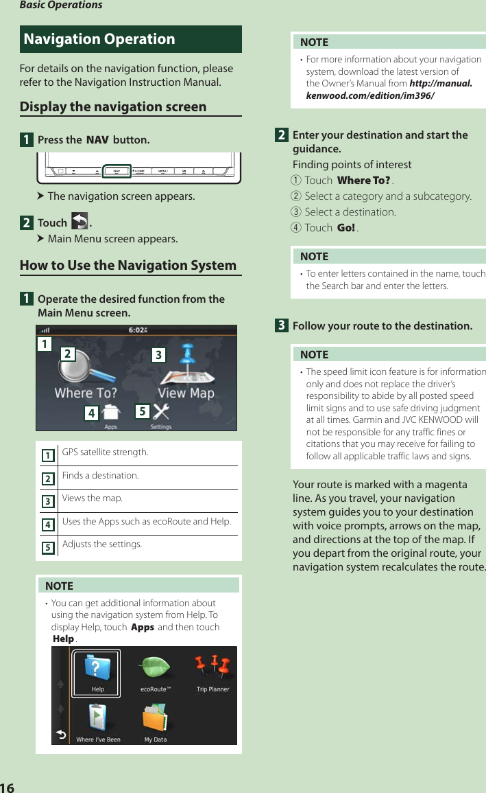 Basic Operations16Navigation OperationFor details on the navigation function, please refer to the Navigation Instruction Manual.Display the navigation screen1  Press the [NAV] button. The navigation screen appears.2 Touch [ ]. Main Menu screen appears.How to Use the Navigation System1  Operate the desired function from the Main Menu screen.512341GPS satellite strength.2Finds a destination.3Views the map.4Uses the Apps such as ecoRoute and Help.5Adjusts the settings.NOTE•  You can get additional information about using the navigation system from Help. To display Help, touch [Apps] and then touch [Help].NOTE•  For more information about your navigation system, download the latest version of the Owner’s Manual from http://manual.kenwood.com/edition/im396/2  Enter your destination and start the guidance.Finding points of interest1Touch [Where To?].2Select a category and a subcategory.3Select a destination.4Touch [Go!].NOTE•  To enter letters contained in the name, touch the Search bar and enter the letters.3  Follow your route to the destination.NOTE•  The speed limit icon feature is for information only and does not replace the driver’s responsibility to abide by all posted speed limit signs and to use safe driving judgment at all times. Garmin and JVC KENWOOD will not be responsible for any traffic fines or citations that you may receive for failing to follow all applicable traffic laws and signs.Your route is marked with a magenta line. As you travel, your navigation system guides you to your destination with voice prompts, arrows on the map, and directions at the top of the map. If you depart from the original route, your navigation system recalculates the route.