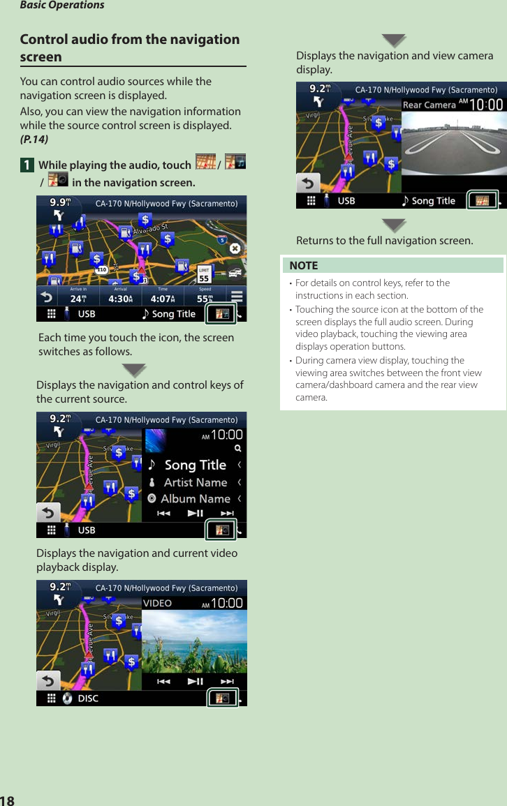 Basic Operations18Control audio from the navigation screenYou can control audio sources while the navigation screen is displayed.Also, you can view the navigation information while the source control screen is displayed. (P.14)1  While playing the audio, touch [ ]/ []/ [ ] in the navigation screen.Each time you touch the icon, the screen switches as follows.Displays the navigation and control keys of the current source.Displays the navigation and current video playback display.Displays the navigation and view camera display.Returns to the full navigation screen.NOTE•  For details on control keys, refer to the instructions in each section.•  Touching the source icon at the bottom of the screen displays the full audio screen. During video playback, touching the viewing area displays operation buttons.•  During camera view display, touching the viewing area switches between the front view camera/dashboard camera and the rear view camera.