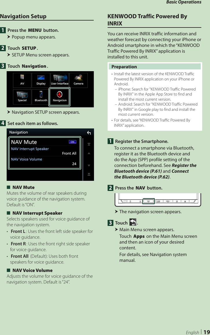 Basic Operations19EnglishNavigation Setup1  Press the [MENU] button. Popup menu appears.2 Touch [SETUP]. SETUP Menu screen appears.3 Touch [Navigation]. Navigation SETUP screen appears.4  Set each item as follows. ■[NAV Mute]Mutes the volume of rear speakers during voice guidance of the navigation system. Default is “ON”. ■[NAV Interrupt Speaker]Selects speakers used for voice guidance of the navigation system.•  [Front L]: Uses the front left side speaker for voice guidance.•  [Front R]: Uses the front right side speaker for voice guidance.•  [Front All] (Default): Uses both front speakers for voice guidance. ■[NAV Voice Volume]Adjusts the volume for voice guidance of the navigation system. Default is “24”.KENWOOD Traffic Powered By INRIXYou can receive INRIX traffic information and weather forecast by connecting your iPhone or Android smartphone in which the “KENWOOD Traffic Powered By INRIX” application is installed to this unit.Preparation•  Install the latest version of the KENWOOD Traffic Powered By INRIX application on your iPhone or Android. – iPhone: Search for &quot;KENWOOD Traffic Powered By INRIX&quot; in the Apple App Store to find and install the most current version. – Android: Search for &quot;KENWOOD Traffic Powered By INRIX&quot; in Google play to find and install the most current version.•  For details, see “KENWOOD Traffic Powered By INRIX” application.1  Register the Smartphone.To connect a smartphone via Bluetooth, register it as the Bluetooth device and do the App (SPP) profile setting of the connection beforehand. See Register the Bluetooth device (P.61) and Connect the Bluetooth device (P.62).2  Press the [NAV] button. The navigation screen appears.3 Touch [ ]. Main Menu screen appears.Touch [Apps] on the Main Menu screen and then an icon of your desired content.For details, see Navigation system manual.