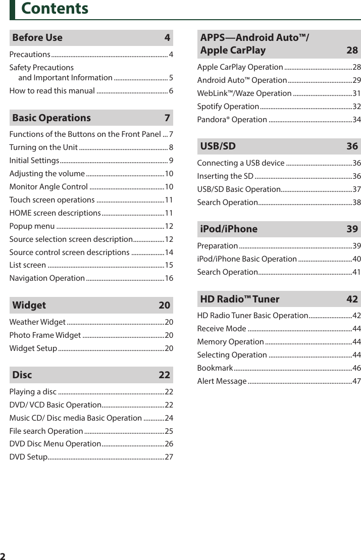  2ContentsBefore Use  4Precautions ................................................................... 4Safety Precautions  and Important Information ............................... 5How to read this manual .........................................6Basic Operations  7Functions of the Buttons on the Front Panel ... 7Turning on the Unit ................................................... 8Initial Settings .............................................................. 9Adjusting the volume .............................................10Monitor Angle Control ...........................................10Touch screen operations .......................................11HOME screen descriptions ....................................11Popup menu ..............................................................12Source selection screen description .................. 12Source control screen descriptions ...................14List screen ...................................................................15Navigation Operation .............................................16Widget 20Weather Widget ........................................................20Photo Frame Widget ...............................................20Widget Setup .............................................................20Disc 22Playing a disc .............................................................22DVD/ VCD Basic Operation ....................................22Music CD/ Disc media Basic Operation ............24File search Operation ..............................................25DVD Disc Menu Operation .................................... 26DVD Setup ...................................................................27APPS—Android Auto™/ Apple CarPlay  28Apple CarPlay Operation .......................................28Android Auto™ Operation ..................................... 29WebLink™/Waze Operation ..................................31Spotify Operation .....................................................32Pandora® Operation ................................................34USB/SD 36Connecting a USB device ......................................36Inserting the SD ........................................................36USB/SD Basic Operation.........................................37Search Operation ......................................................38iPod/iPhone 39Preparation .................................................................39iPod/iPhone Basic Operation ...............................40Search Operation ......................................................41HD Radio™ Tuner  42HD Radio Tuner Basic Operation .........................42Receive Mode ............................................................44Memory Operation ..................................................44Selecting Operation ................................................44Bookmark ....................................................................46Alert Message ............................................................47