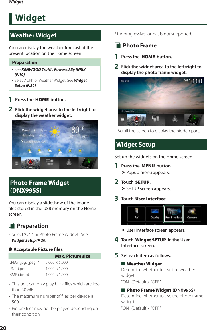 Widget20WidgetWeather WidgetYou can display the weather forecast of the present location on the Home screen.Preparation•  See KENWOOD Traffic Powered By INRIX (P.19).•  Select “ON” for Weather Widget. See Widget Setup (P.20).1  Press the [HOME] button.2  Flick the widget area to the left/right to display the weather widget.Photo Frame Widget (DNX995S)You can display a slideshow of the image files stored in the USB memory on the Home screen. Ñ Preparation• Select “ON” for Photo Frame Widget. See Widget Setup (P.20). ●Acceptable Picture filesMax. Picture sizeJPEG (.jpg, .jpeg) *15,000 × 5,000PNG (.png)  1,000 × 1,000BMP (.bmp) 1,000 × 1,000• This unit can only play back files which are less than 50 MB.• The maximum number of files per device is 500.• Picture files may not be played depending on their condition.*1  A progressive format is not supported. Ñ Photo Frame1  Press the [HOME] button.2  Flick the widget area to the left/right to display the photo frame widget.• Scroll the screen to display the hidden part.Widget SetupSet up the widgets on the Home screen.1  Press the [MENU] button. Popup menu appears.2  Touch [SETUP]. SETUP screen appears.3  Touch [User Interface]. User Interface screen appears.4  Touch [Widget SETUP] in the User Interface screen.5  Set each item as follows. ■[Weather Widget]Determine whether to use the weather widget.&quot;ON&quot; (Default)/ &quot;OFF&quot; ■[Photo Frame Widget] (DNX995S)Determine whether to use the photo frame widget.&quot;ON&quot; (Default)/ &quot;OFF&quot;