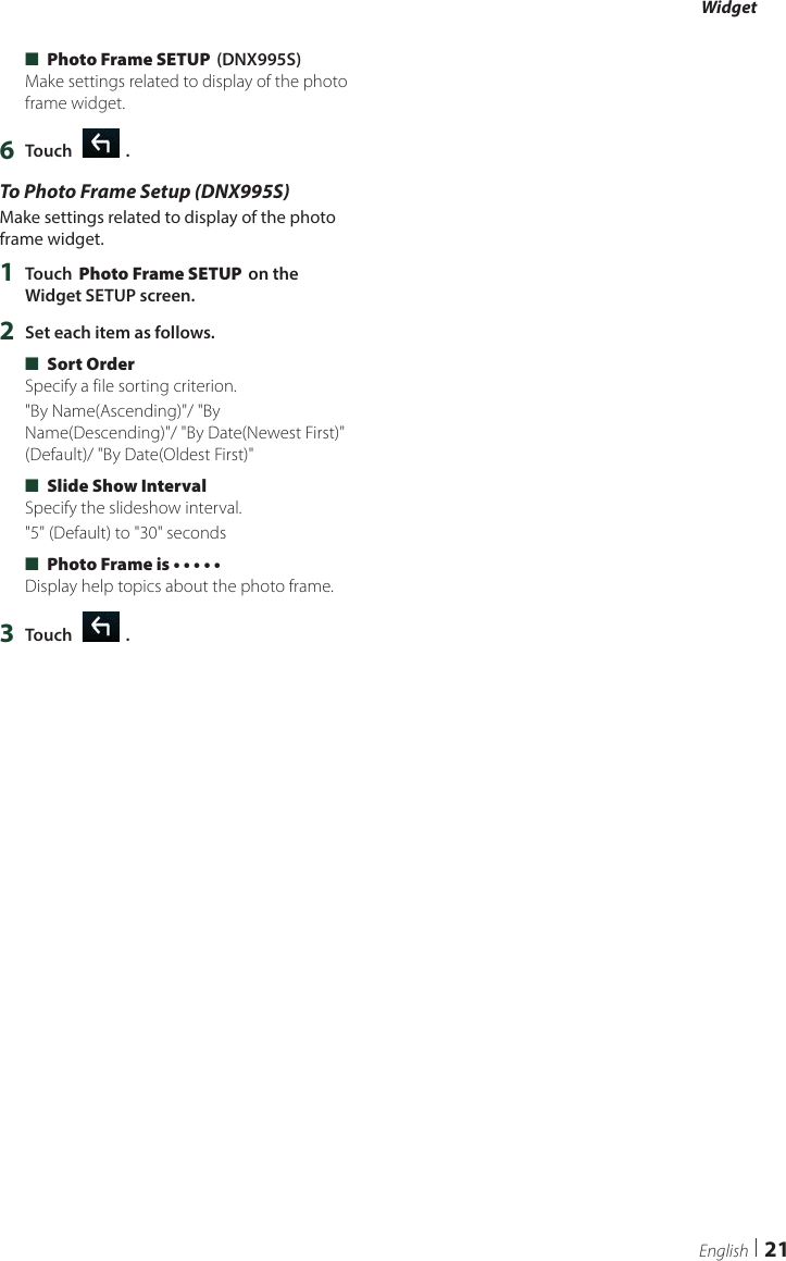 Widget21English ■[Photo Frame SETUP] (DNX995S)Make settings related to display of the photo frame widget.6  Touch [   ].To Photo Frame Setup (DNX995S)Make settings related to display of the photo frame widget.1  Touch [Photo Frame SETUP] on the Widget SETUP screen.2  Set each item as follows. ■[Sort Order]Specify a file sorting criterion.&quot;By Name(Ascending)&quot;/ &quot;By Name(Descending)&quot;/ &quot;By Date(Newest First)&quot; (Default)/ &quot;By Date(Oldest First)&quot; ■[Slide Show Interval]Specify the slideshow interval.&quot;5&quot; (Default) to &quot;30&quot; seconds ■[Photo Frame is • • • • •]Display help topics about the photo frame.3  Touch [   ].