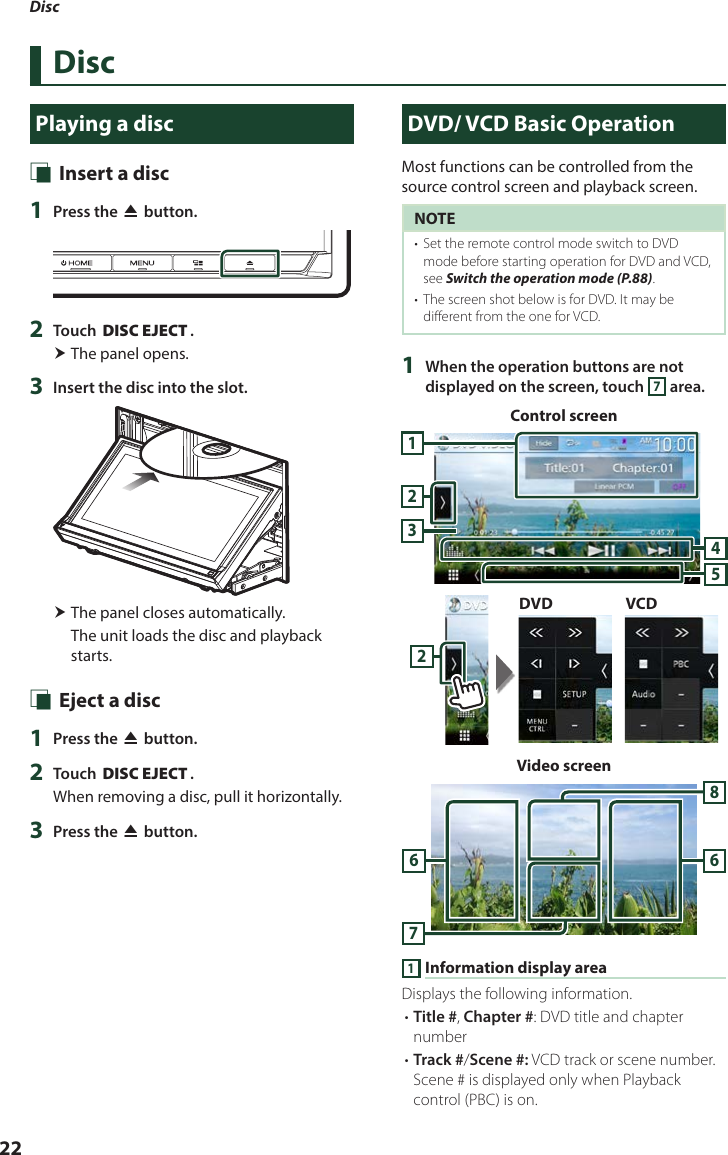 Disc22DiscPlaying a disc Ñ Insert a disc1  Press the [G] button.2  Touch [DISC EJECT]. The panel opens.3  Insert the disc into the slot. The panel closes automatically.The unit loads the disc and playback starts. Ñ Eject a disc1  Press the [G] button.2  Touch [DISC EJECT].When removing a disc, pull it horizontally.3  Press the [G] button.DVD/ VCD Basic OperationMost functions can be controlled from the source control screen and playback screen.NOTE•  Set the remote control mode switch to DVD mode before starting operation for DVD and VCD, see Switch the operation mode (P.88).•  The screen shot below is for DVD. It may be different from the one for VCD.1  When the operation buttons are not displayed on the screen, touch 7 area.Control screen12345DVD VCD2Video screen76861 Information display areaDisplays the following information.• Title #, Chapter #: DVD title and chapter number• Track #/Scene #: VCD track or scene number. Scene # is displayed only when Playback control (PBC) is on.
