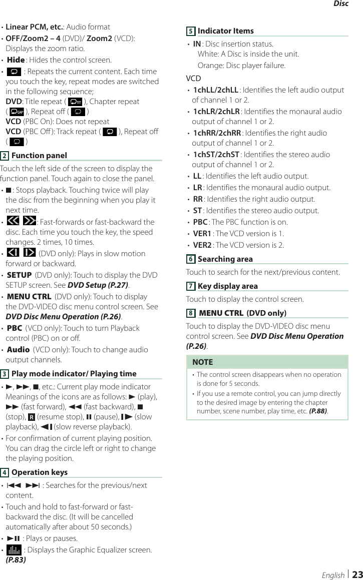 Disc23English• Linear PCM, etc.: Audio format• OFF/Zoom2 – 4 (DVD)/ Zoom2 (VCD): Displays the zoom ratio.• [Hide]: Hides the control screen.• [] : Repeats the current content. Each time you touch the key, repeat modes are switched in the following sequence;DVD: Title repeat (   ), Chapter repeat (   ), Repeat off (   )VCD (PBC On): Does not repeatVCD (PBC Off ): Track repeat (   ), Repeat off (   )2 Function panelTouch the left side of the screen to display the function panel. Touch again to close the panel. • I]: Stops playback. Touching twice will play the disc from the beginning when you play it next time.• [] [ ]: Fast-forwards or fast-backward the disc. Each time you touch the key, the speed changes. 2 times, 10 times.• [] [ ] (DVD only): Plays in slow motion forward or backward.• [SETUP] (DVD only): Touch to display the DVD SETUP screen. See DVD Setup (P.27).• [MENU CTRL] (DVD only): Touch to display the DVD-VIDEO disc menu control screen. See DVD Disc Menu Operation (P.26).• [PBC] (VCD only): Touch to turn Playback control (PBC) on or off.• [Audio] (VCD only): Touch to change audio output channels.3 Play mode indicator/ Playing time• D, B, I, etc.: Current play mode indicatorMeanings of the icons are as follows: D (play), B (fast forward), A (fast backward), I (stop),  R (resume stop), H (pause),   (slow playback),   (slow reverse playback).• For confirmation of current playing position. You can drag the circle left or right to change the playing position.4 Operation keys• [E] [F] : Searches for the previous/next content. • Touch and hold to fast-forward or fast-backward the disc. (It will be cancelled automatically after about 50 seconds.)• [DH] : Plays or pauses.• [] : Displays the Graphic Equalizer screen. (P.83)5 Indicator Items• [IN]: Disc insertion status.White: A Disc is inside the unit.Orange: Disc player failure.VCD• [1chLL/2chLL]: Identifies the left audio output of channel 1 or 2.• [1chLR/2chLR]: Identifies the monaural audio output of channel 1 or 2.• [1chRR/2chRR]: Identifies the right audio output of channel 1 or 2.• [1chST/2chST]: Identifies the stereo audio output of channel 1 or 2.• [LL]: Identifies the left audio output.• [LR]: Identifies the monaural audio output.• [RR]: Identifies the right audio output.• [ST]: Identifies the stereo audio output.• [PBC]: The PBC function is on.• [VER1]: The VCD version is 1.• [VER2]: The VCD version is 2.6 Searching areaTouch to search for the next/previous content.7 Key display area Touch to display the control screen.8 [MENU CTRL] (DVD only)Touch to display the DVD-VIDEO disc menu control screen. See DVD Disc Menu Operation (P.26).NOTE•  The control screen disappears when no operation is done for 5 seconds.•  If you use a remote control, you can jump directly to the desired image by entering the chapter number, scene number, play time, etc. (P.88).
