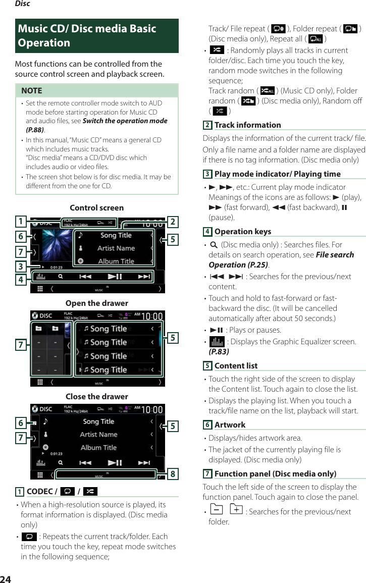 Disc24Music CD/ Disc media Basic OperationMost functions can be controlled from the source control screen and playback screen.NOTE•  Set the remote controller mode switch to AUD mode before starting operation for Music CD and audio files, see Switch the operation mode (P.88).•  In this manual, “Music CD” means a general CD which includes music tracks.“Disc media” means a CD/DVD disc which includes audio or video files.•  The screen shot below is for disc media. It may be different from the one for CD.Control screen7345216Open the drawer57Close the drawer57681 CODEC / [ ] / [ ]• When a high-resolution source is played, its format information is displayed. (Disc media only)• [] : Repeats the current track/folder. Each time you touch the key, repeat mode switches in the following sequence; Track/ File repeat (   ), Folder repeat (   ) (Disc media only), Repeat all (   )• [] : Randomly plays all tracks in current folder/disc. Each time you touch the key, random mode switches in the following sequence; Track random (   ) (Music CD only), Folder random (   ) (Disc media only), Random off (   )2 Track informationDisplays the information of the current track/ file. Only a file name and a folder name are displayed if there is no tag information. (Disc media only)3 Play mode indicator/ Playing time• D, B, etc.: Current play mode indicatorMeanings of the icons are as follows: D (play), B (fast forward), A (fast backward), H (pause).4 Operation keys• [1] (Disc media only) : Searches files. For details on search operation, see File search Operation (P.25).• [E] [F] : Searches for the previous/next content. • Touch and hold to fast-forward or fast-backward the disc. (It will be cancelled automatically after about 50 seconds.)• [DH] : Plays or pauses.• [] : Displays the Graphic Equalizer screen. (P.83)5 Content list• Touch the right side of the screen to display the Content list. Touch again to close the list.• Displays the playing list. When you touch a track/file name on the list, playback will start.6 Artwork• Displays/hides artwork area.• The jacket of the currently playing file is displayed. (Disc media only)7 Function panel (Disc media only)Touch the left side of the screen to display the function panel. Touch again to close the panel. • []  [ ] : Searches for the previous/next folder.