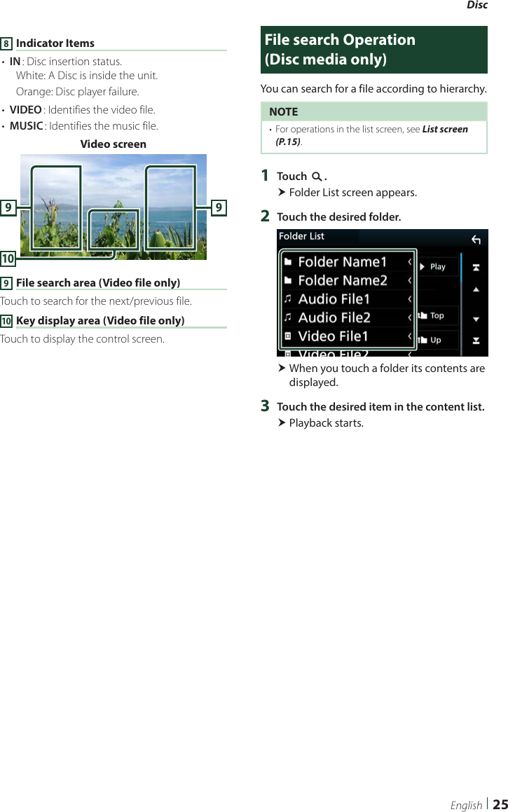 Disc25English8 Indicator Items• [IN]: Disc insertion status.White: A Disc is inside the unit.Orange: Disc player failure.• [VIDEO]: Identifies the video file.• [MUSIC]: Identifies the music file.Video screen10999 File search area (Video file only)Touch to search for the next/previous file.10 Key display area (Video file only)Touch to display the control screen.File search Operation   (Disc media only)You can search for a file according to hierarchy.NOTE•  For operations in the list screen, see List screen (P.15).1  Touch [1]. Folder List screen appears.2  Touch the desired folder. When you touch a folder its contents are displayed.3  Touch the desired item in the content list. Playback starts.