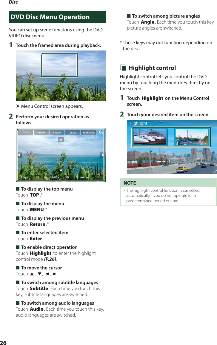 Disc26DVD Disc Menu OperationYou can set up some functions using the DVD-VIDEO disc menu.1  Touch the framed area during playback. Menu Control screen appears.2  Perform your desired operation as follows. ■To display the top menuTouch [TOP].* ■To display the menuTouch [MENU].* ■To display the previous menuTouch [Return].* ■To enter selected itemTouch [Enter]. ■To enable direct operationTouch [Highlight] to enter the highlight control mode (P.26). ■To move the cursorTouch [R], [S], [C], [D]. ■To switch among subtitle languagesTouch [Subtitle]. Each time you touch this key, subtitle languages are switched. ■To switch among audio languagesTouch [Audio]. Each time you touch this key, audio languages are switched. ■To switch among picture anglesTouch [Angle]. Each time you touch this key, picture angles are switched.*  These keys may not function depending on the disc. Ñ Highlight controlHighlight control lets you control the DVD menu by touching the menu key directly on the screen.1  Touch [Highlight] on the Menu Control screen.2  Touch your desired item on the screen.NOTE•  The highlight control function is cancelled automatically if you do not operate for a predetermined period of time.