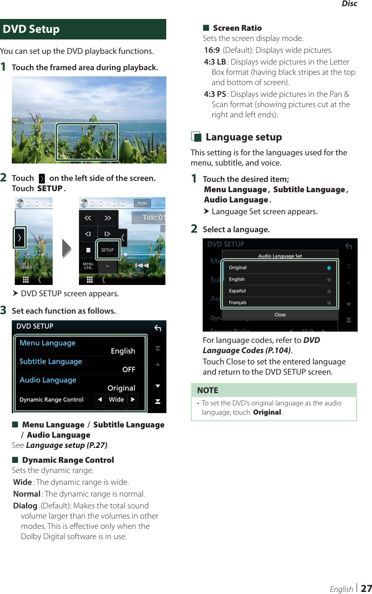 Disc27EnglishDVD SetupYou can set up the DVD playback functions.1  Touch the framed area during playback.2  Touch [   ] on the left side of the screen.  Touch [SETUP]. DVD SETUP screen appears.3  Set each function as follows. ■[Menu Language] / [Subtitle Language] / [Audio Language]See Language setup (P.27). ■[Dynamic Range Control]Sets the dynamic range.[Wide]: The dynamic range is wide.[Normal]: The dynamic range is normal.[Dialog] (Default): Makes the total sound volume larger than the volumes in other modes. This is effective only when the Dolby Digital software is in use. ■[Screen Ratio]Sets the screen display mode.[16:9 ](Default): Displays wide pictures.[4:3 LB]: Displays wide pictures in the Letter Box format (having black stripes at the top and bottom of screen).[4:3 PS]: Displays wide pictures in the Pan &amp; Scan format (showing pictures cut at the right and left ends). Ñ Language setupThis setting is for the languages used for the menu, subtitle, and voice.1  Touch the desired item; [Menu Language], [Subtitle Language], [Audio Language]. Language Set screen appears.2  Select a language.For language codes, refer to DVD Language Codes (P.104).Touch Close to set the entered language and return to the DVD SETUP screen.NOTE•  To set the DVD’s original language as the audio language, touch [Original].