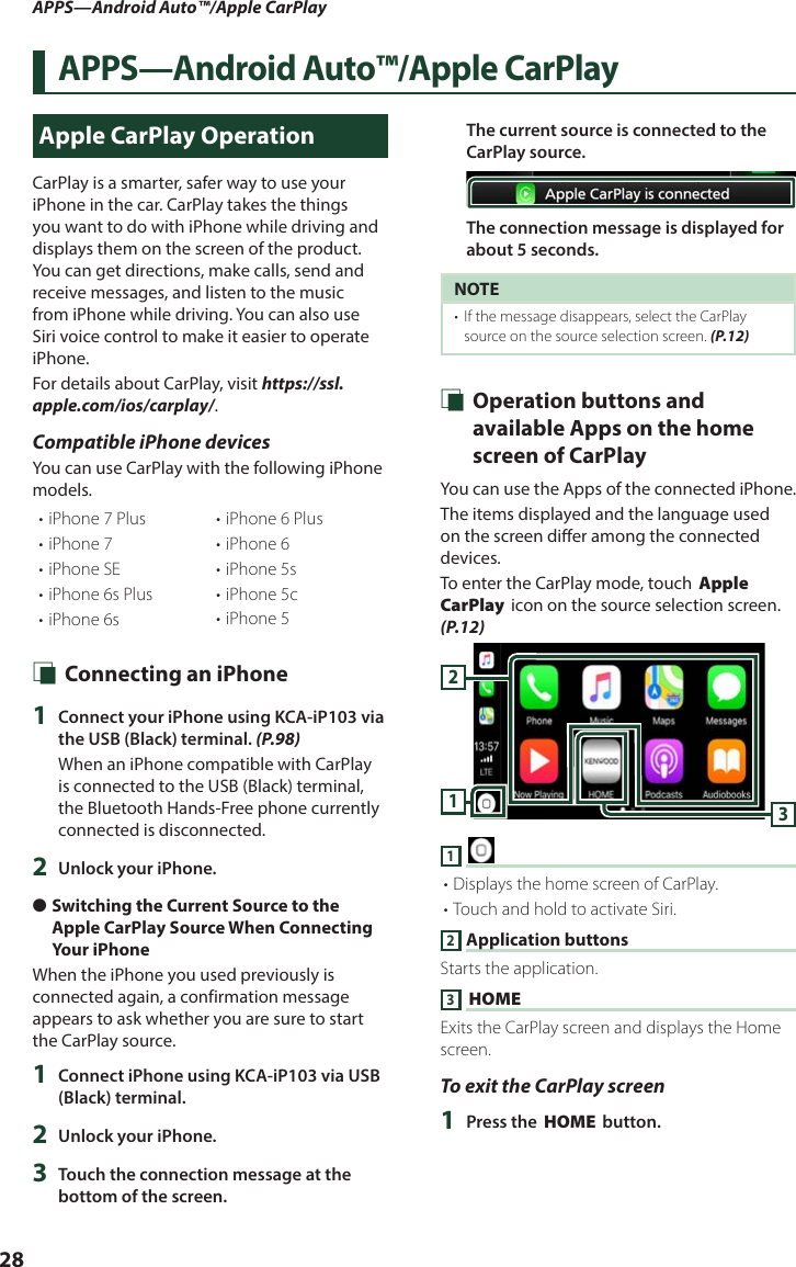 APPS—Android Auto™/Apple CarPlay28APPS—Android Auto™/Apple CarPlayApple CarPlay OperationCarPlay is a smarter, safer way to use your iPhone in the car. CarPlay takes the things you want to do with iPhone while driving and displays them on the screen of the product. You can get directions, make calls, send and receive messages, and listen to the music from iPhone while driving. You can also use Siri voice control to make it easier to operate iPhone.For details about CarPlay, visit https://ssl.apple.com/ios/carplay/.Compatible iPhone devicesYou can use CarPlay with the following iPhone models.• iPhone 7 Plus• iPhone 7• iPhone SE• iPhone 6s Plus• iPhone 6s• iPhone 6 Plus• iPhone 6• iPhone 5s• iPhone 5c• iPhone 5 Ñ Connecting an iPhone1  Connect your iPhone using KCA-iP103 via the USB (Black) terminal. (P.98)When an iPhone compatible with CarPlay is connected to the USB (Black) terminal, the Bluetooth Hands-Free phone currently connected is disconnected.2  Unlock your iPhone. ●Switching the Current Source to the Apple CarPlay Source When Connecting Your iPhoneWhen the iPhone you used previously is connected again, a confirmation message appears to ask whether you are sure to start the CarPlay source.1  Connect iPhone using KCA-iP103 via USB (Black) terminal. 2  Unlock your iPhone.3  Touch the connection message at the bottom of the screen.The current source is connected to the CarPlay source.The connection message is displayed for about 5 seconds.NOTE•  If the message disappears, select the CarPlay source on the source selection screen. (P.12) Ñ Operation buttons and available Apps on the home screen of CarPlayYou can use the Apps of the connected iPhone.The items displayed and the language used on the screen differ among the connected devices.To enter the CarPlay mode, touch [Apple CarPlay] icon on the source selection screen. (P.12)3121 [ ]• Displays the home screen of CarPlay.• Touch and hold to activate Siri.2 Application buttonsStarts the application.3 [HOME]Exits the CarPlay screen and displays the Home screen.To exit the CarPlay screen1  Press the [HOME] button.