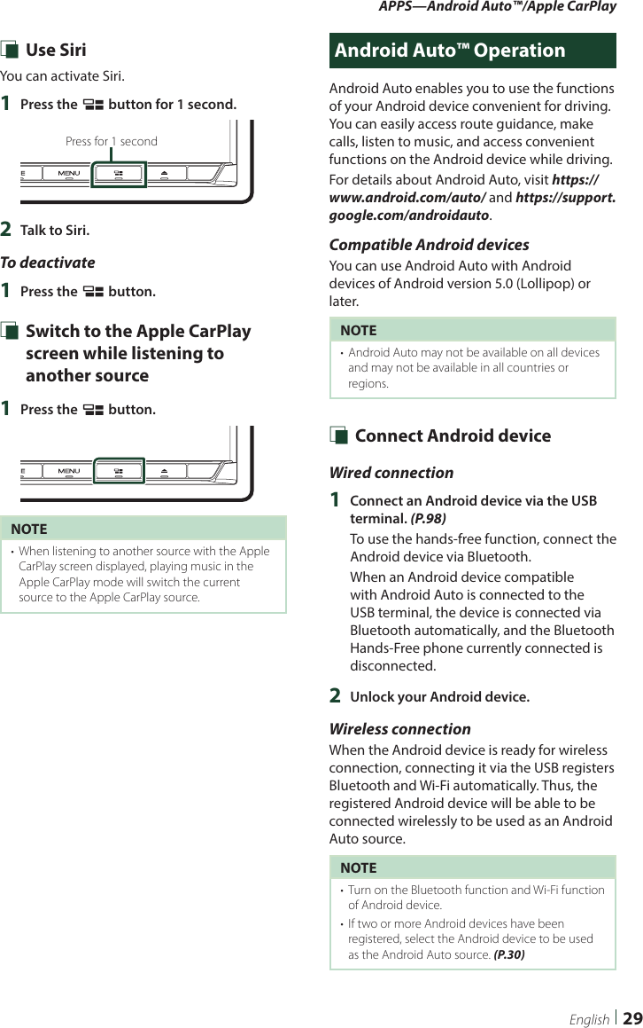 APPS—Android Auto™/Apple CarPlay29English Ñ Use SiriYou can activate Siri.1  Press the [ ] button for 1 second.Press for 1 second2  Talk to Siri.To deactivate1  Press the [ ] button. Ñ Switch to the Apple CarPlay screen while listening to another source1  Press the [ ] button.NOTE•  When listening to another source with the Apple CarPlay screen displayed, playing music in the Apple CarPlay mode will switch the current source to the Apple CarPlay source.Android Auto™ OperationAndroid Auto enables you to use the functions of your Android device convenient for driving. You can easily access route guidance, make calls, listen to music, and access convenient functions on the Android device while driving.For details about Android Auto, visit https://www.android.com/auto/ and https://support.google.com/androidauto.Compatible Android devicesYou can use Android Auto with Android devices of Android version 5.0 (Lollipop) or later.NOTE•  Android Auto may not be available on all devices and may not be available in all countries or regions. Ñ Connect Android deviceWired connection1  Connect an Android device via the USB terminal. (P.98)To use the hands-free function, connect the Android device via Bluetooth. When an Android device compatible with Android Auto is connected to the USB terminal, the device is connected via Bluetooth automatically, and the Bluetooth Hands-Free phone currently connected is disconnected.2  Unlock your Android device.Wireless connectionWhen the Android device is ready for wireless connection, connecting it via the USB registers Bluetooth and Wi-Fi automatically. Thus, the registered Android device will be able to be connected wirelessly to be used as an Android Auto source.NOTE•  Turn on the Bluetooth function and Wi-Fi function of Android device.•  If two or more Android devices have been registered, select the Android device to be used as the Android Auto source. (P.30)