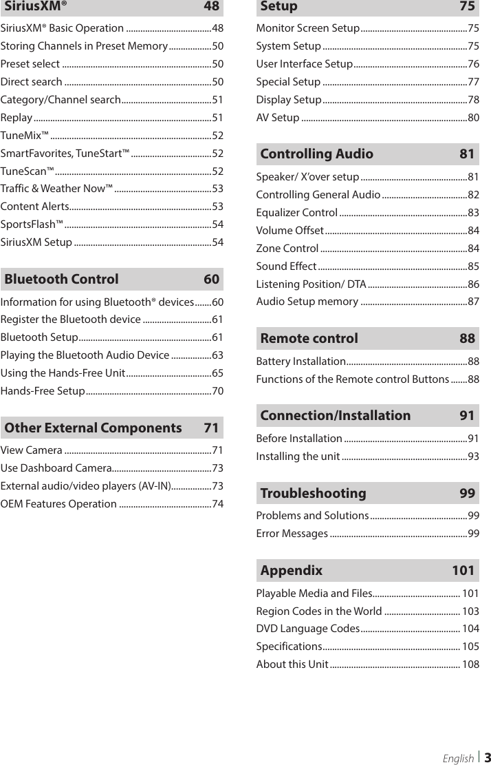  3EnglishSiriusXM® 48SiriusXM® Basic Operation ....................................48Storing Channels in Preset Memory ..................50Preset select ...............................................................50Direct search ..............................................................50Category/Channel search ...................................... 51Replay ...........................................................................51TuneMix™ ....................................................................52SmartFavorites, TuneStart™ ..................................52TuneScan™ ..................................................................52Traffic &amp; Weather Now™ .........................................53Content Alerts............................................................53SportsFlash™ ..............................................................54SiriusXM Setup ..........................................................54Bluetooth Control  60Information for using Bluetooth® devices .......60Register the Bluetooth device .............................61Bluetooth Setup ........................................................ 61Playing the Bluetooth Audio Device .................63Using the Hands-Free Unit .................................... 65Hands-Free Setup ..................................................... 70Other External Components  71View Camera ..............................................................71Use Dashboard Camera..........................................73External audio/video players (AV-IN).................73OEM Features Operation .......................................74Setup 75Monitor Screen Setup ............................................. 75System Setup .............................................................75User Interface Setup ................................................ 76Special Setup .............................................................77Display Setup .............................................................78AV Setup ......................................................................80Controlling Audio  81Speaker/ X’over setup .............................................81Controlling General Audio ....................................82Equalizer Control ......................................................83Volume Offset ............................................................84Zone Control ..............................................................84Sound Effect ...............................................................85Listening Position/ DTA ..........................................86Audio Setup memory .............................................87Remote control  88Battery Installation ...................................................88Functions of the Remote control Buttons .......88Connection/Installation 91Before Installation ....................................................91Installing the unit .....................................................93Troubleshooting 99Problems and Solutions .........................................99Error Messages ..........................................................99Appendix 101Playable Media and Files..................................... 101Region Codes in the World ................................ 103DVD Language Codes .......................................... 104Specifications .......................................................... 105About this Unit ....................................................... 108