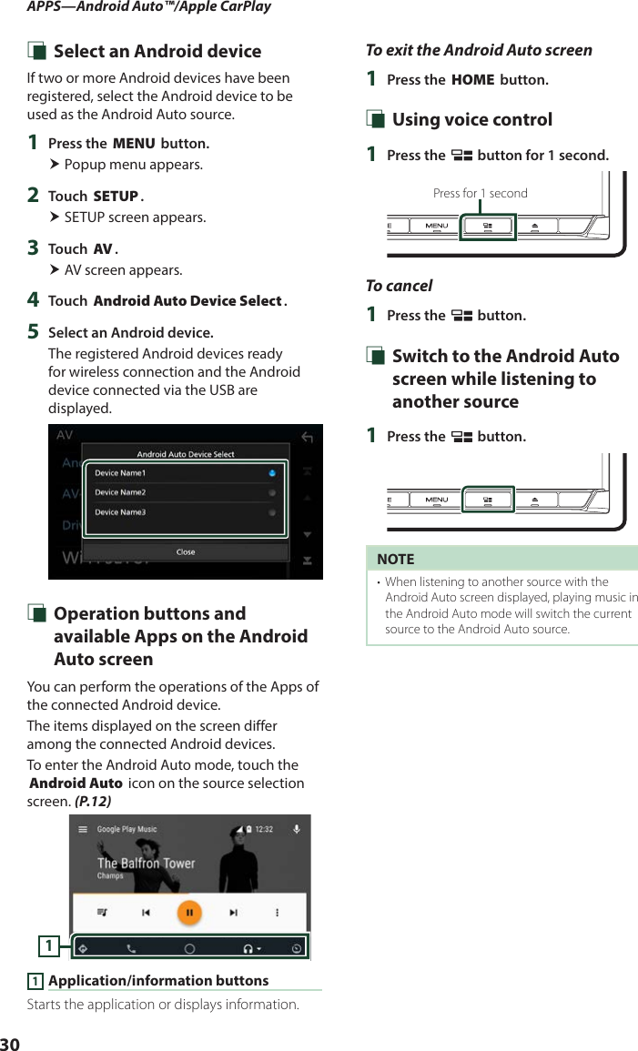 APPS—Android Auto™/Apple CarPlay30 Ñ Select an Android deviceIf two or more Android devices have been registered, select the Android device to be used as the Android Auto source.1  Press the [MENU] button. Popup menu appears.2  Touch [SETUP]. SETUP screen appears.3  Touch [AV]. AV screen appears.4  Touch [Android Auto Device Select].5  Select an Android device.The registered Android devices ready for wireless connection and the Android device connected via the USB are displayed. Ñ Operation buttons and available Apps on the Android Auto screenYou can perform the operations of the Apps of the connected Android device.The items displayed on the screen differ among the connected Android devices.To enter the Android Auto mode, touch the [Android Auto] icon on the source selection screen. (P.12)11 Application/information buttonsStarts the application or displays information.To exit the Android Auto screen1  Press the [HOME] button. Ñ Using voice control1  Press the [ ] button for 1 second.Press for 1 secondTo cancel1  Press the [ ] button. Ñ Switch to the Android Auto screen while listening to another source1  Press the [ ] button.NOTE•  When listening to another source with the Android Auto screen displayed, playing music in the Android Auto mode will switch the current source to the Android Auto source.