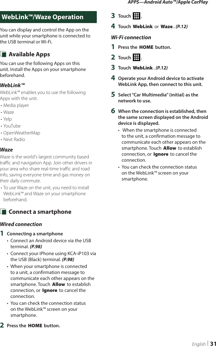 APPS—Android Auto™/Apple CarPlay31EnglishWebLink™/Waze OperationYou can display and control the App on the unit while your smartphone is connected to the USB terminal or Wi-Fi. Ñ Available AppsYou can use the following Apps on this unit. Install the Apps on your smartphone beforehand.WebLink™WebLink™ enables you to use the following Apps with the unit.• Media player• Waze• Yelp• YouTube• OpenWeatherMap• Next RadioWazeWaze is the world&apos;s largest community based traffic and navigation App. Join other drivers in your area who share real-time traffic and road info, saving everyone time and gas money on their daily commute.• To use Waze on the unit, you need to install WebLink™ and Waze on your smartphone beforehand. Ñ Connect a smartphoneWired connection1  Connecting a smartphone•  Connect an Android device via the USB terminal. (P.98)•  Connect your iPhone using KCA-iP103 via the USB (Black) terminal. (P.98)•  When your smartphone is connected to a unit, a confirmation message to communicate each other appears on the smartphone. Touch [Allow] to establish connection, or [Ignore] to cancel the connection.•  You can check the connection status on the WebLink™ screen on your smartphone.2  Press the [HOME] button.3  Touch [ ].4  Touch [WebLink] or [Waze]. (P.12)Wi-Fi connection1  Press the [HOME] button.2  Touch [ ].3  Touch [WebLink]. (P.12)4  Operate your Android device to activate WebLink App, then connect to this unit.5  Select “Car Multimedia” (initial) as the network to use.6  When the connection is established, then the same screen displayed on the Android device is displayed.•   When the smartphone is connected to the unit, a confirmation message to communicate each other appears on the smartphone. Touch [Allow] to establish connection, or [Ignore] to cancel the connection.•  You can check the connection status on the WebLink™ screen on your smartphone.