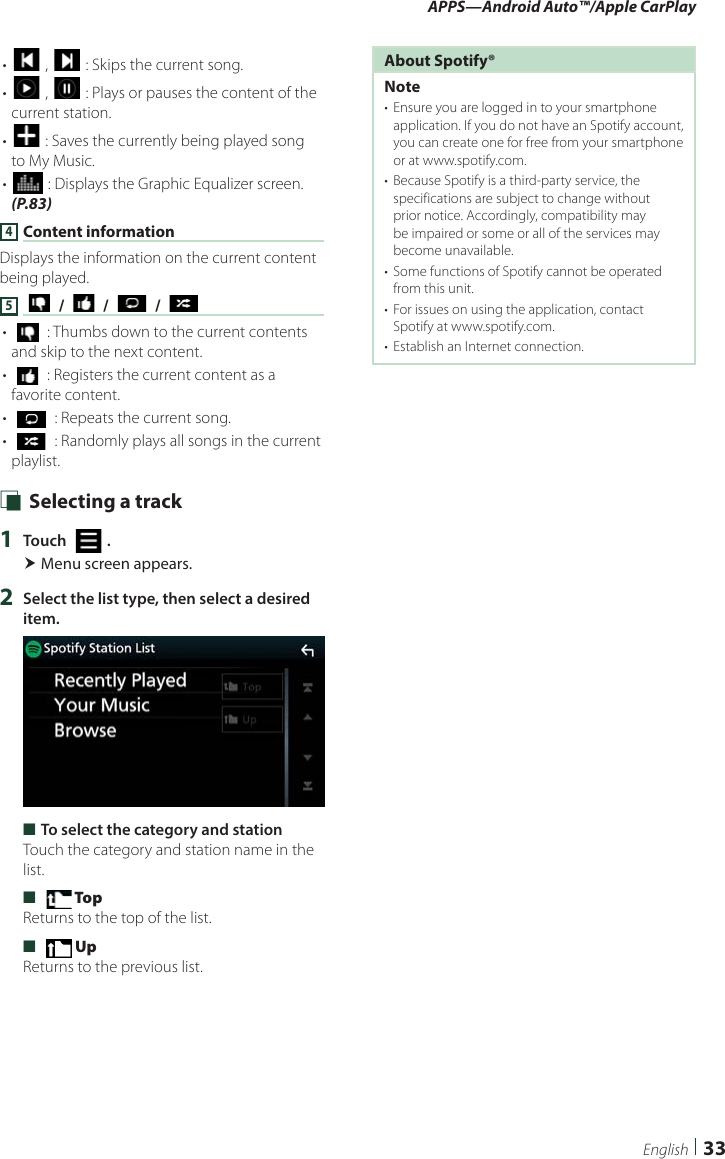 APPS—Android Auto™/Apple CarPlay33English• [ ] , [ ] : Skips the current song.• [] , [ ] : Plays or pauses the content of the current station.• [] : Saves the currently being played song to My Music.• [] : Displays the Graphic Equalizer screen. (P.83)4 Content informationDisplays the information on the current content being played.5 [   ] / [   ] / [   ] / [   ]• [  ] : Thumbs down to the current contents and skip to the next content. • [  ] : Registers the current content as a favorite content.• [  ] : Repeats the current song.• [  ] : Randomly plays all songs in the current playlist. Ñ Selecting a track1  Touch [   ]. Menu screen appears.2  Select the list type, then select a desired item. ■To select the category and stationTouch the category and station name in the list. ■[  Top] Returns to the top of the list. ■[  Up] Returns to the previous list.About Spotify®Note•  Ensure you are logged in to your smartphone application. If you do not have an Spotify account, you can create one for free from your smartphone or at www.spotify.com.•  Because Spotify is a third-party service, the specifications are subject to change without prior notice. Accordingly, compatibility may be impaired or some or all of the services may become unavailable.•  Some functions of Spotify cannot be operated from this unit.•  For issues on using the application, contact Spotify at www.spotify.com.•  Establish an Internet connection.