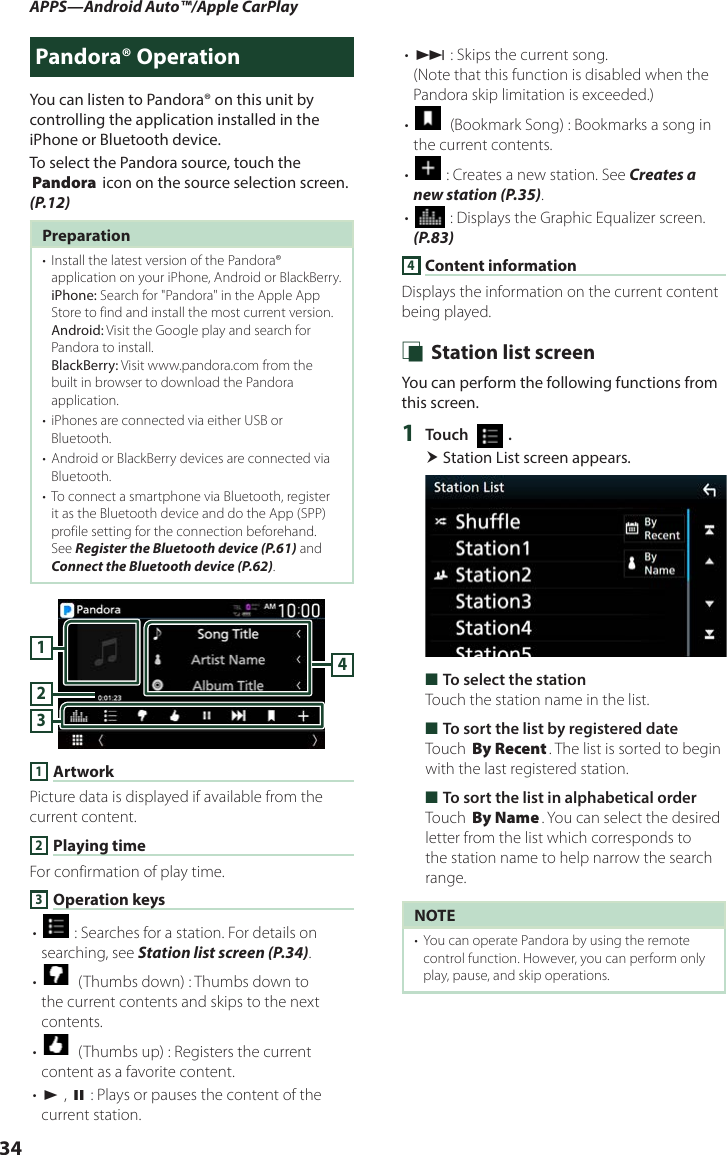 APPS—Android Auto™/Apple CarPlay34Pandora® OperationYou can listen to Pandora® on this unit by controlling the application installed in the iPhone or Bluetooth device.To select the Pandora source, touch the [Pandora] icon on the source selection screen. (P.12)Preparation•  Install the latest version of the Pandora® application on your iPhone, Android or BlackBerry.iPhone: Search for &quot;Pandora&quot; in the Apple App Store to find and install the most current version.Android: Visit the Google play and search for Pandora to install.BlackBerry: Visit www.pandora.com from the built in browser to download the Pandora application.•  iPhones are connected via either USB or Bluetooth.•  Android or BlackBerry devices are connected via Bluetooth.•  To connect a smartphone via Bluetooth, register it as the Bluetooth device and do the App (SPP) profile setting for the connection beforehand. See Register the Bluetooth device (P.61) and Connect the Bluetooth device (P.62).41321 ArtworkPicture data is displayed if available from the current content.2 Playing timeFor confirmation of play time.3 Operation keys• [] : Searches for a station. For details on searching, see Station list screen (P.34).• []  (Thumbs down) : Thumbs down to the current contents and skips to the next contents. • []  (Thumbs up) : Registers the current content as a favorite content.• [D] , [H] : Plays or pauses the content of the current station.• [F] : Skips the current song. (Note that this function is disabled when the Pandora skip limitation is exceeded.)• []  (Bookmark Song) : Bookmarks a song in the current contents.• [] : Creates a new station. See Creates a new station (P.35).• [] : Displays the Graphic Equalizer screen. (P.83)4 Content informationDisplays the information on the current content being played. Ñ Station list screenYou can perform the following functions from this screen.1  Touch [   ]. Station List screen appears. ■To select the stationTouch the station name in the list. ■To sort the list by registered dateTouch [By Recent]. The list is sorted to begin with the last registered station. ■To sort the list in alphabetical orderTouch [By Name]. You can select the desired letter from the list which corresponds to the station name to help narrow the search range.NOTE•  You can operate Pandora by using the remote control function. However, you can perform only play, pause, and skip operations.