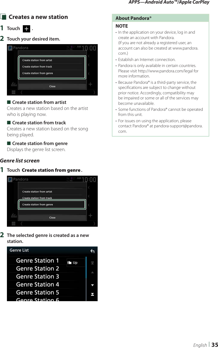 APPS—Android Auto™/Apple CarPlay35English Ñ Creates a new station1  Touch [   ].2  Touch your desired item. ■Create station from artistCreates a new station based on the artist who is playing now. ■Create station from trackCreates a new station based on the song being played. ■Create station from genreDisplays the genre list screen.Genre list screen1  Touch [Create station from genre].2  The selected genre is created as a new station.About Pandora®NOTE•  In the application on your device, log in and create an account with Pandora.  (If you are not already a registered user, an account can also be created at www.pandora.com.)•  Establish an Internet connection.•  Pandora is only available in certain countries. Please visit http://www.pandora.com/legal for more information.•  Because Pandora® is a third-party service, the specifications are subject to change without prior notice. Accordingly, compatibility may be impaired or some or all of the services may become unavailable.•  Some functions of Pandora® cannot be operated from this unit.•  For issues on using the application, please contact Pandora® at pandora-support@pandora.com.