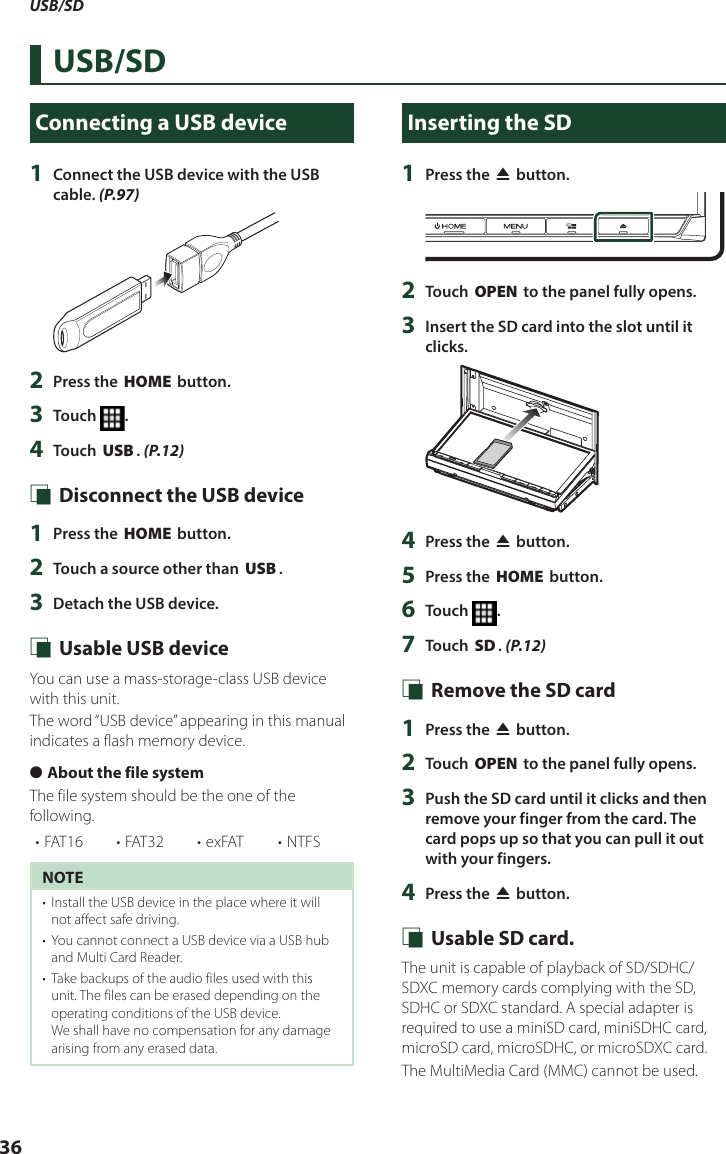 USB/SD36USB/SDConnecting a USB device1  Connect the USB device with the USB cable. (P.97)2  Press the [HOME] button.3  Touch  .4  Touch [USB]. (P.12) Ñ Disconnect the USB device1  Press the [HOME] button.2  Touch a source other than [USB]. 3  Detach the USB device. Ñ Usable USB deviceYou can use a mass-storage-class USB device with this unit. The word “USB device” appearing in this manual indicates a flash memory device. ●About the file systemThe file system should be the one of the following.• FAT16 • FAT32 • exFAT • NTFSNOTE•  Install the USB device in the place where it will not affect safe driving.•  You cannot connect a USB device via a USB hub and Multi Card Reader.•  Take backups of the audio files used with this unit. The files can be erased depending on the operating conditions of the USB device.We shall have no compensation for any damage arising from any erased data.Inserting the SD1  Press the [G] button.2  Touch [OPEN] to the panel fully opens.3  Insert the SD card into the slot until it clicks.4  Press the [G] button.5  Press the [HOME] button.6  Touch  .7  Touch [SD]. (P.12) Ñ Remove the SD card1  Press the [G] button.2  Touch [OPEN] to the panel fully opens.3  Push the SD card until it clicks and then remove your finger from the card. The card pops up so that you can pull it out with your fingers.4  Press the [G] button. Ñ Usable SD card.The unit is capable of playback of SD/SDHC/SDXC memory cards complying with the SD, SDHC or SDXC standard. A special adapter is required to use a miniSD card, miniSDHC card, microSD card, microSDHC, or microSDXC card.The MultiMedia Card (MMC) cannot be used.