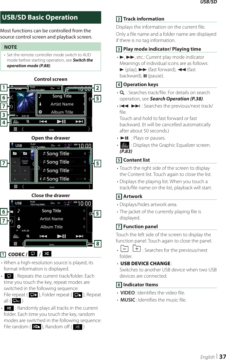 USB/SD37EnglishUSB/SD Basic OperationMost functions can be controlled from the source control screen and playback screen.NOTE•  Set the remote controller mode switch to AUD mode before starting operation, see Switch the operation mode (P.88).Control screen7435216Open the drawer57Close the drawer57681 [CODEC /  ] / [ ]• When a high-resolution source is played, its format information is displayed.• [] : Repeats the current track/folder. Each time you touch the key, repeat modes are switched in the following sequence:File repeat (   ), Folder repeat (   ), Repeat all (   )• [] : Randomly plays all tracks in the current folder. Each time you touch the key, random modes are switched in the following sequence:File random (   ), Random off (   )2 Track informationDisplays the information on the current file.Only a file name and a folder name are displayed if there is no tag information.3 Play mode indicator/ Playing time• D, B, etc.: Current play mode indicatorMeanings of individual icons are as follows:D (play), B (fast forward), A (fast backward), H (pause).4 Operation keys• 1] : Searches track/file. For details on search operation, see Search Operation (P.38).• E] [F] : Searches the previous/next track/file.Touch and hold to fast forward or fast backward. (It will be cancelled automatically after about 50 seconds.)• [DH]  : Plays or pauses.• [] : Displays the Graphic Equalizer screen. (P.83)5 Content list• Touch the right side of the screen to display the Content list. Touch again to close the list.• Displays the playing list. When you touch a track/file name on the list, playback will start.6 Artwork• Displays/hides artwork area.• The jacket of the currently playing file is displayed.7 Function panelTouch the left side of the screen to display the function panel. Touch again to close the panel.• []  [ ] : Searches for the previous/next folder.• [USB DEVICE CHANGE]: Switches to another USB device when two USB devices are connected.8 Indicator Items• [VIDEO]: Identifies the video file.• [MUSIC]: Identifies the music file.