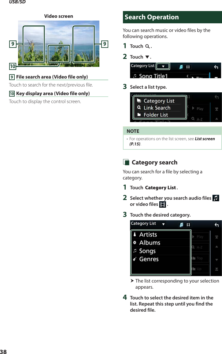 USB/SD38Video screen10999 File search area (Video file only)Touch to search for the next/previous file.10 Key display area (Video file only)Touch to display the control screen.Search OperationYou can search music or video files by the following operations.1  Touch [1].2  Touch [S].3  Select a list type.NOTE•  For operations on the list screen, see List screen (P.15). Ñ Category searchYou can search for a file by selecting a category.1  Touch [Category List].2  Select whether you search audio files   or video files   .3  Touch the desired category. The list corresponding to your selection appears.4  Touch to select the desired item in the list. Repeat this step until you find the desired file.