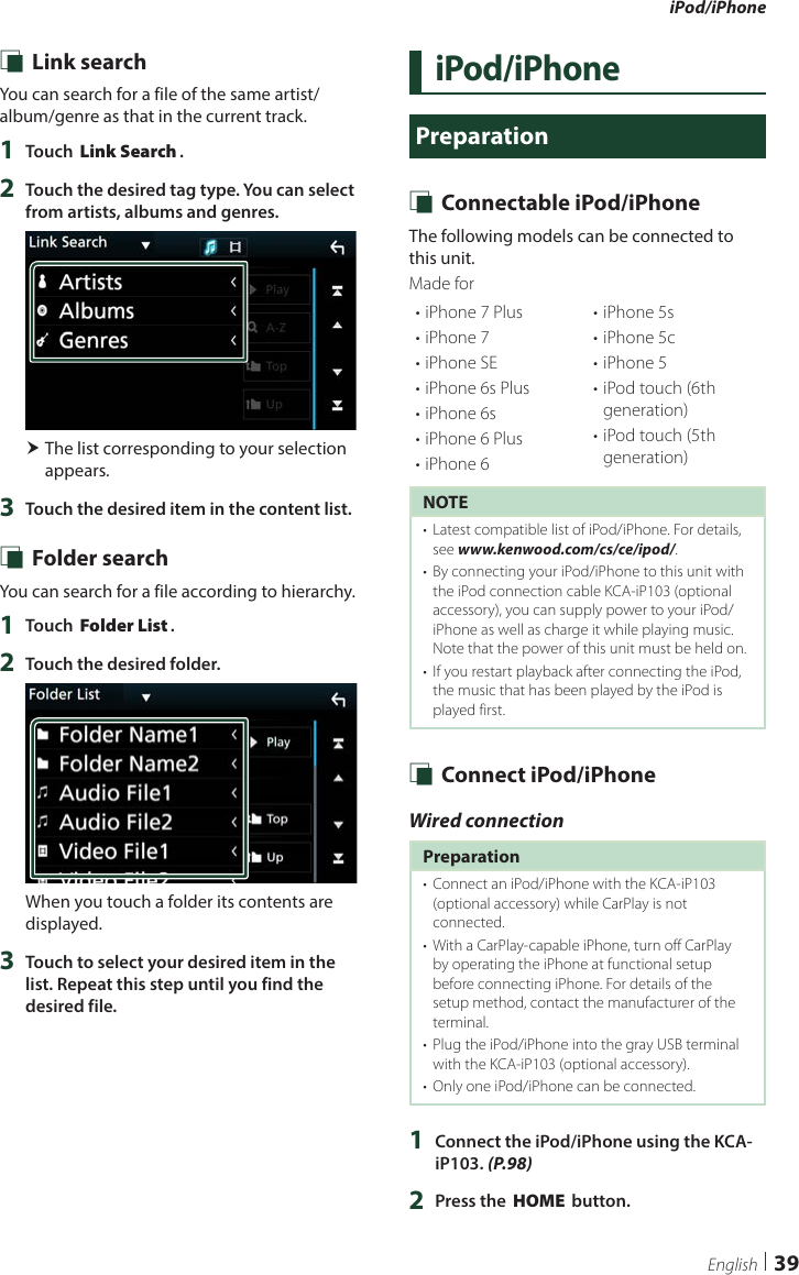 iPod/iPhone39English Ñ Link searchYou can search for a file of the same artist/album/genre as that in the current track.1  Touch [Link Search].2  Touch the desired tag type. You can select from artists, albums and genres. The list corresponding to your selection appears.3  Touch the desired item in the content list. Ñ Folder searchYou can search for a file according to hierarchy.1  Touch [Folder List].2  Touch the desired folder.When you touch a folder its contents are displayed.3  Touch to select your desired item in the list. Repeat this step until you find the desired file.iPod/iPhonePreparation Ñ Connectable iPod/iPhoneThe following models can be connected to this unit.Made for• iPhone 7 Plus• iPhone 7• iPhone SE• iPhone 6s Plus• iPhone 6s• iPhone 6 Plus• iPhone 6• iPhone 5s• iPhone 5c• iPhone 5• iPod touch (6th generation)• iPod touch (5th generation)NOTE•  Latest compatible list of iPod/iPhone. For details, see www.kenwood.com/cs/ce/ipod/.•  By connecting your iPod/iPhone to this unit with the iPod connection cable KCA-iP103 (optional accessory), you can supply power to your iPod/iPhone as well as charge it while playing music. Note that the power of this unit must be held on.•  If you restart playback after connecting the iPod, the music that has been played by the iPod is played first. Ñ Connect iPod/iPhoneWired connectionPreparation•  Connect an iPod/iPhone with the KCA-iP103 (optional accessory) while CarPlay is not connected.•  With a CarPlay-capable iPhone, turn off CarPlay by operating the iPhone at functional setup before connecting iPhone. For details of the setup method, contact the manufacturer of the terminal.•  Plug the iPod/iPhone into the gray USB terminal with the KCA-iP103 (optional accessory).•  Only one iPod/iPhone can be connected.1  Connect the iPod/iPhone using the KCA-iP103. (P.98)2  Press the [HOME] button.