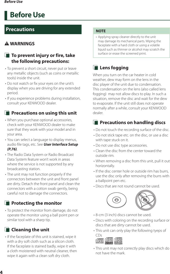 Before Use4Before UsePrecautions# WARNINGS Ñ To prevent injury or fire, take the following precautions:• To prevent a short circuit, never put or leave any metallic objects (such as coins or metallic tools) inside the unit.• Do not watch or fix your eyes on the unit’s display when you are driving for any extended period.• If you experience problems during installation, consult your KENWOOD dealer. Ñ Precautions on using this unit• When you purchase optional accessories, check with your KENWOOD dealer to make sure that they work with your model and in your area.• You can select a language to display menus, audio file tags, etc. See User Interface Setup (P.76).• The Radio Data System or Radio Broadcast Data System feature won’t work in areas where the service is not supported by any broadcasting station.• The unit may not function properly if the connectors between the unit and front panel are dirty. Detach the front panel and clean the connectors with a cotton swab gently, being careful not to damage the connectors. Ñ Protecting the monitor• To protect the monitor from damage, do not operate the monitor using a ball point pen or similar tool with a sharp tip. Ñ Cleaning the unit• If the faceplate of this unit is stained, wipe it with a dry soft cloth such as a silicon cloth. If the faceplate is stained badly, wipe it with a cloth moistened with neutral cleaner, then wipe it again with a clean soft dry cloth.NOTE•  Applying spray cleaner directly to the unit may damage its mechanical parts. Wiping the faceplate with a hard cloth or using a volatile liquid such as thinner or alcohol may scratch the surface or erase the screened print. Ñ Lens foggingWhen you turn on the car heater in cold weather, dew may form on the lens in the disc player of the unit due to condensation. This condensation on the lens (also called lens fogging)  may not allow discs to play. In such a situation, remove the disc and wait for the dew to evaporate. If the unit still does not operate normally after a while, consult your KENWOOD dealer. Ñ Precautions on handling discs• Do not touch the recording surface of the disc.• Do not stick tape etc. on the disc, or use a disc with tape stuck on it.• Do not use disc type accessories.• Clean the disc from the center toward the outside rim.• When removing a disc from this unit, pull it out horizontally.• If the disc center hole or outside rim has burrs, use the disc only after removing the burrs with a ballpoint pen etc.• Discs that are not round cannot be used.• 8-cm (3 inch) discs cannot be used.• Discs with coloring on the recording surface or discs that are dirty cannot be used.• This unit can only play the following tyeps of CDs.• This unit may not correctly play discs which do not have the mark.