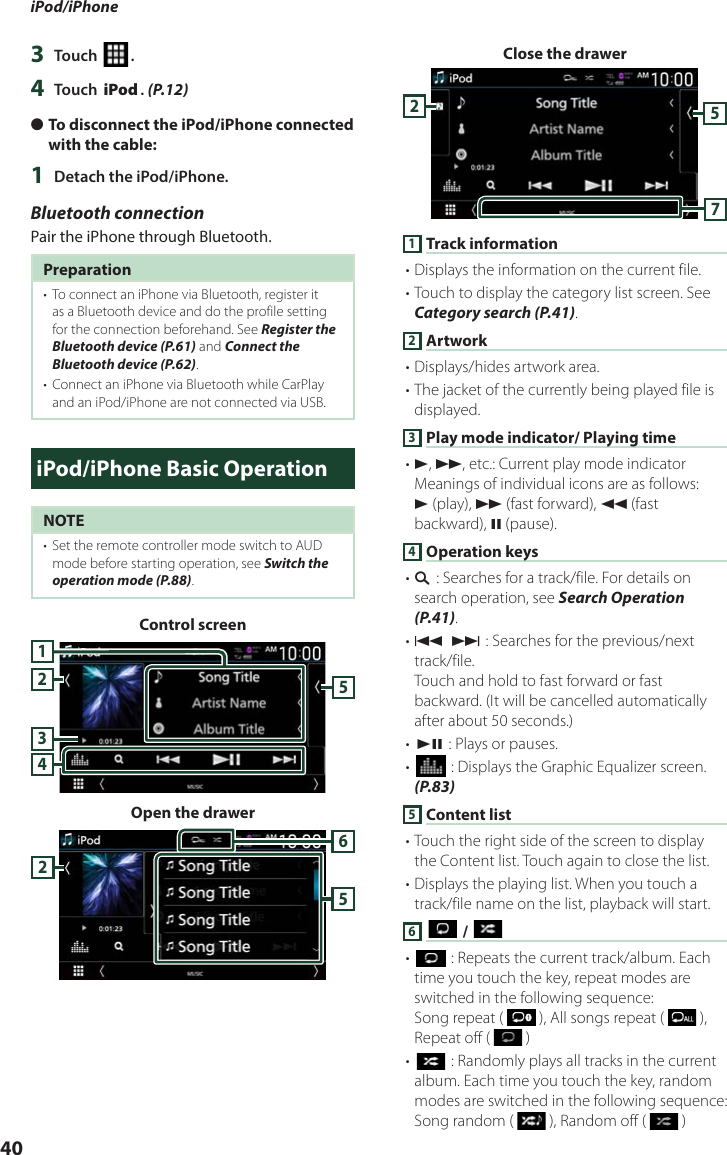 iPod/iPhone403  Touch [ ].4  Touch [iPod]. (P.12) ●To disconnect the iPod/iPhone connected with the cable:1  Detach the iPod/iPhone.Bluetooth connectionPair the iPhone through Bluetooth.Preparation•  To connect an iPhone via Bluetooth, register it as a Bluetooth device and do the profile setting for the connection beforehand. See Register the Bluetooth device (P.61) and Connect the Bluetooth device (P.62).•  Connect an iPhone via Bluetooth while CarPlay and an iPod/iPhone are not connected via USB.iPod/iPhone Basic OperationNOTE•  Set the remote controller mode switch to AUD mode before starting operation, see Switch the operation mode (P.88).Control screen42351Open the drawer652Close the drawer5721 Track information• Displays the information on the current file.• Touch to display the category list screen. See Category search (P.41).2 Artwork• Displays/hides artwork area.• The jacket of the currently being played file is displayed.3 Play mode indicator/ Playing time• D, B, etc.: Current play mode indicatorMeanings of individual icons are as follows:D (play), B (fast forward), A (fast backward), H (pause).4 Operation keys• 1] : Searches for a track/file. For details on search operation, see Search Operation (P.41).• E] [F] : Searches for the previous/next track/file.Touch and hold to fast forward or fast backward. (It will be cancelled automatically after about 50 seconds.)• [DH] : Plays or pauses.• [] : Displays the Graphic Equalizer screen. (P.83)5 Content list• Touch the right side of the screen to display the Content list. Touch again to close the list.• Displays the playing list. When you touch a track/file name on the list, playback will start.6 [ ] / [ ]• [] : Repeats the current track/album. Each time you touch the key, repeat modes are switched in the following sequence:Song repeat (   ), All songs repeat (   ), Repeat off (   )• [] : Randomly plays all tracks in the current album. Each time you touch the key, random modes are switched in the following sequence:Song random (   ), Random off (   )