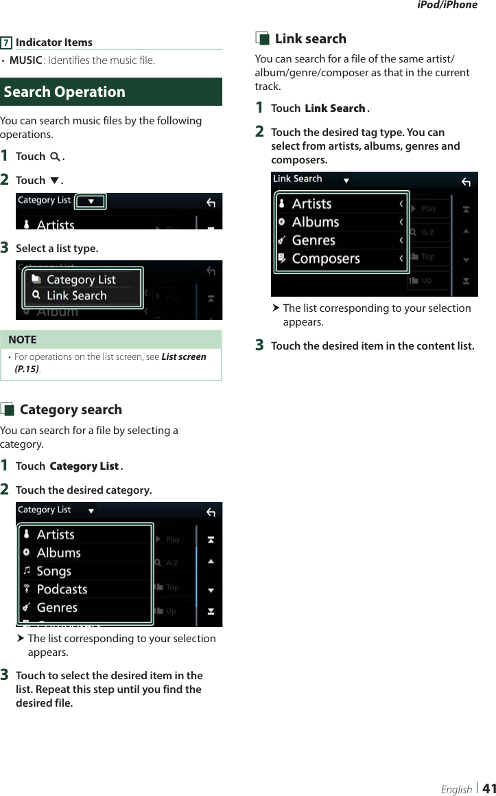 iPod/iPhone41English7 Indicator Items• [MUSIC]: Identifies the music file.Search OperationYou can search music files by the following operations.1  Touch [1].2  Touch [S].3  Select a list type.NOTE•  For operations on the list screen, see List screen (P.15). Ñ Category searchYou can search for a file by selecting a category.1  Touch [Category List].2  Touch the desired category. The list corresponding to your selection appears.3  Touch to select the desired item in the list. Repeat this step until you find the desired file. Ñ Link searchYou can search for a file of the same artist/album/genre/composer as that in the current track.1  Touch [Link Search].2  Touch the desired tag type. You can select from artists, albums, genres and composers. The list corresponding to your selection appears.3  Touch the desired item in the content list.