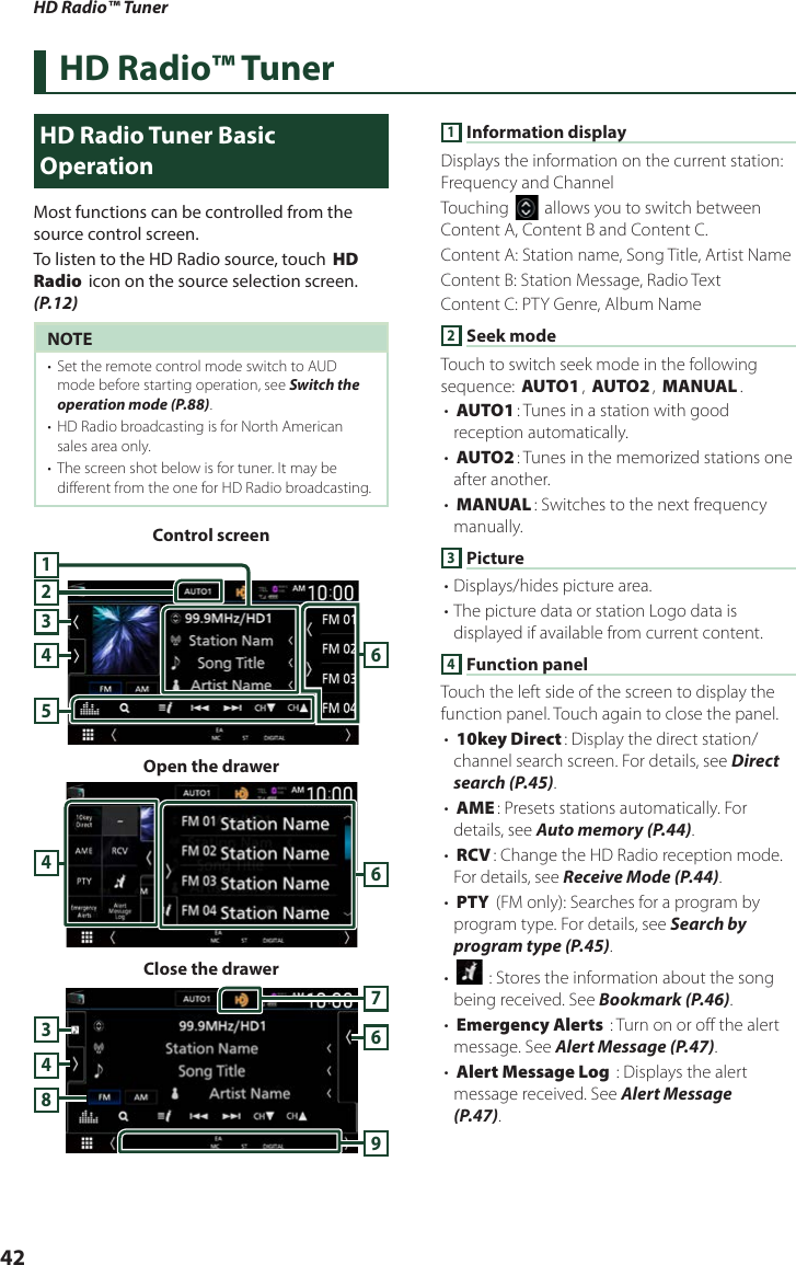 HD Radio™ Tuner42HD Radio™ TunerHD Radio Tuner Basic OperationMost functions can be controlled from the source control screen.To listen to the HD Radio source, touch [HD Radio] icon on the source selection screen. (P.12)NOTE•  Set the remote control mode switch to AUD mode before starting operation, see Switch the operation mode (P.88).•  HD Radio broadcasting is for North American sales area only.•  The screen shot below is for tuner. It may be different from the one for HD Radio broadcasting.Control screen432561Open the drawer46Close the drawer3768491 Information displayDisplays the information on the current station: Frequency and ChannelTouching [] allows you to switch between Content A, Content B and Content C.Content A: Station name, Song Title, Artist NameContent B: Station Message, Radio TextContent C: PTY Genre, Album Name2 Seek modeTouch to switch seek mode in the following sequence: [AUTO1], [AUTO2], [MANUAL].• [AUTO1]: Tunes in a station with good reception automatically.• [AUTO2]: Tunes in the memorized stations one after another.• [MANUAL]: Switches to the next frequency manually.3 Picture• Displays/hides picture area.• The picture data or station Logo data is displayed if available from current content. 4 Function panelTouch the left side of the screen to display the function panel. Touch again to close the panel. • [10key Direct]: Display the direct station/ channel search screen. For details, see Direct search (P.45).• [AME]: Presets stations automatically. For details, see Auto memory (P.44).• [RCV]: Change the HD Radio reception mode. For details, see Receive Mode (P.44).• [PTY] (FM only): Searches for a program by program type. For details, see Search by program type (P.45).• [] : Stores the information about the song being received. See Bookmark (P.46).• [Emergency Alerts] : Turn on or off the alert message. See Alert Message (P.47).• [Alert Message Log] : Displays the alert message received. See Alert Message (P.47).