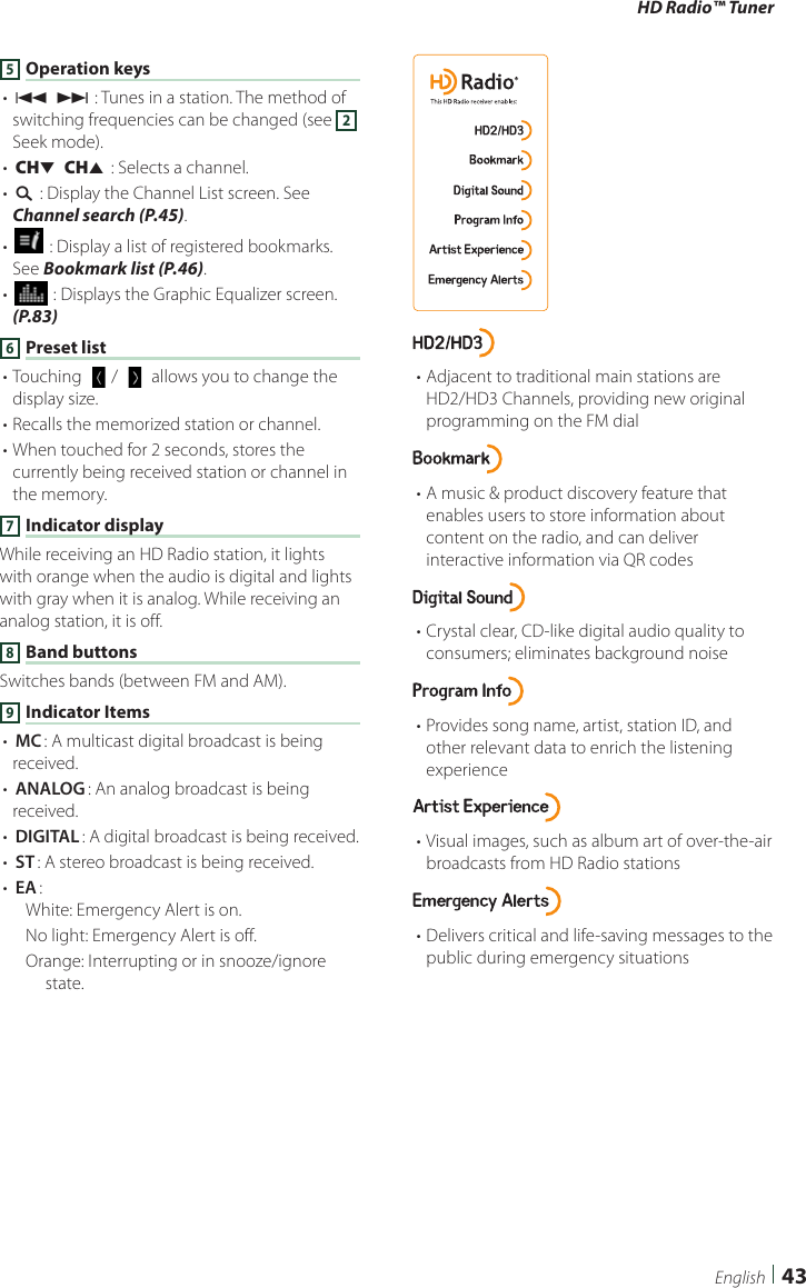 HD Radio™ Tuner43English5 Operation keys• [E] [F] : Tunes in a station. The method of switching frequencies can be changed (see 2 Seek mode).• [CHS] [CHR] : Selects a channel.• [1] : Display the Channel List screen. See Channel search (P.45).• [ ] : Display a list of registered bookmarks. See Bookmark list (P.46).• [] : Displays the Graphic Equalizer screen. (P.83)6 Preset list• Touching [  ]/ [   ] allows you to change the display size.• Recalls the memorized station or channel. • When touched for 2 seconds, stores the currently being received station or channel in the memory.7 Indicator displayWhile receiving an HD Radio station, it lights with orange when the audio is digital and lights with gray when it is analog. While receiving an analog station, it is off.8 Band buttonsSwitches bands (between FM and AM).9 Indicator Items• [MC]: A multicast digital broadcast is being received.• [ANALOG]: An analog broadcast is being received.• [DIGITAL]: A digital broadcast is being received.• [ST]: A stereo broadcast is being received.• [EA]: White: Emergency Alert is on.No light: Emergency Alert is off.Orange: Interrupting or in snooze/ignore state.• Adjacent to traditional main stations are HD2/HD3 Channels, providing new original programming on the FM dial• A music &amp; product discovery feature that enables users to store information about content on the radio, and can deliver interactive information via QR codes• Crystal clear, CD-like digital audio quality to consumers; eliminates background noise• Provides song name, artist, station ID, and other relevant data to enrich the listening experience• Visual images, such as album art of over-the-air broadcasts from HD Radio stations• Delivers critical and life-saving messages to the public during emergency situations