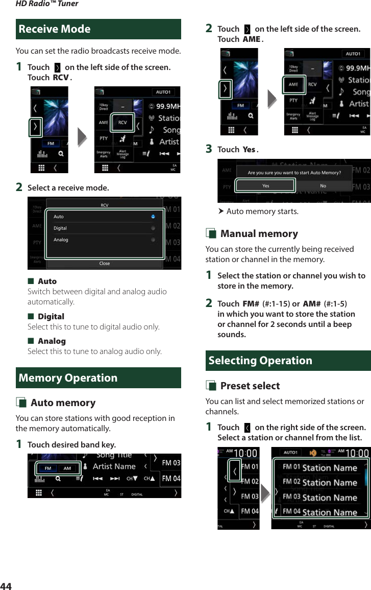 HD Radio™ Tuner44Receive ModeYou can set the radio broadcasts receive mode.1  Touch [   ] on the left side of the screen.  Touch [RCV].2  Select a receive mode. ■[Auto]Switch between digital and analog audio automatically. ■[Digital]Select this to tune to digital audio only. ■[Analog]Select this to tune to analog audio only.Memory Operation Ñ Auto memoryYou can store stations with good reception in the memory automatically.1  Touch desired band key.2  Touch [   ] on the left side of the screen.  Touch [AME].3  Touch [Ye s ]. Auto memory starts. Ñ Manual memoryYou can store the currently being received station or channel in the memory.1  Select the station or channel you wish to store in the memory.2  Touch [FM#] (#:1-15) or [AM#] (#:1-5) in which you want to store the station or channel for 2 seconds until a beep sounds.Selecting Operation Ñ Preset selectYou can list and select memorized stations or channels.1  Touch [   ] on the right side of the screen. Select a station or channel from the list.