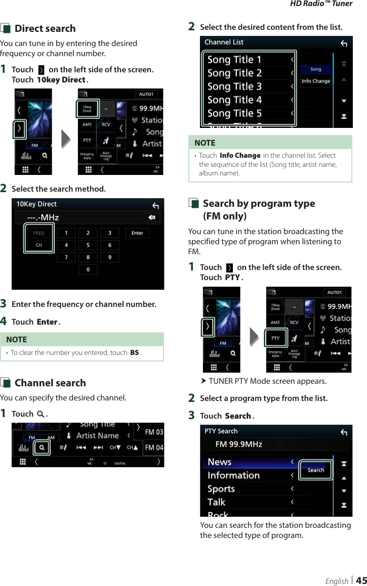 HD Radio™ Tuner45English Ñ Direct searchYou can tune in by entering the desired frequency or channel number.1  Touch [   ] on the left side of the screen.  Touch [10key Direct].2  Select the search method.3  Enter the frequency or channel number.4  Touch [Enter].NOTE•  To clear the number you entered, touch [BS]. Ñ Channel searchYou can specify the desired channel.1  Touch [1].2  Select the desired content from the list.NOTE•  Touch [Info Change] in the channel list. Select the sequence of the list (Song title, artist name, album name). Ñ Search by program type   (FM only)You can tune in the station broadcasting the specified type of program when listening to FM.1  Touch [   ] on the left side of the screen.  Touch [PTY]. TUNER PTY Mode screen appears.2  Select a program type from the list.3  Touch [Search].You can search for the station broadcasting the selected type of program.