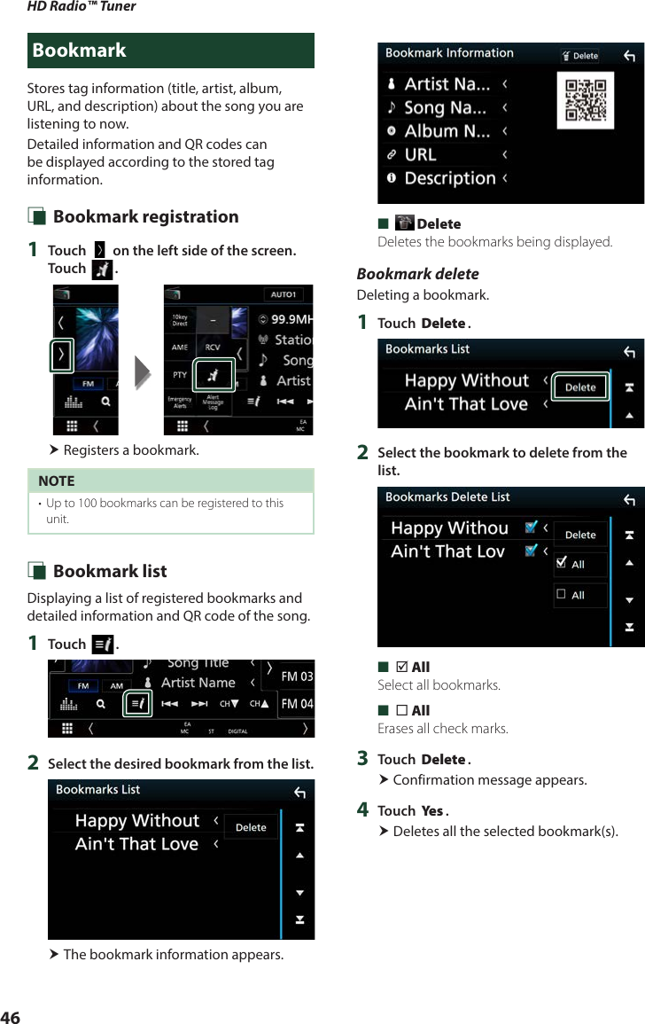 HD Radio™ Tuner46BookmarkStores tag information (title, artist, album, URL, and description) about the song you are listening to now.Detailed information and QR codes can be displayed according to the stored tag information. Ñ Bookmark registration1  Touch [   ] on the left side of the screen.  Touch []. Registers a bookmark.NOTE•  Up to 100 bookmarks can be registered to this unit. Ñ Bookmark listDisplaying a list of registered bookmarks and detailed information and QR code of the song.1  Touch [ ].2  Select the desired bookmark from the list. The bookmark information appears. ■[ Delete]Deletes the bookmarks being displayed.Bookmark deleteDeleting a bookmark.1  Touch [Delete].2  Select the bookmark to delete from the list. ■[þ All]Select all bookmarks. ■[¨ All]Erases all check marks.3  Touch [Delete]. Confirmation message appears.4  Touch [Ye s ]. Deletes all the selected bookmark(s).