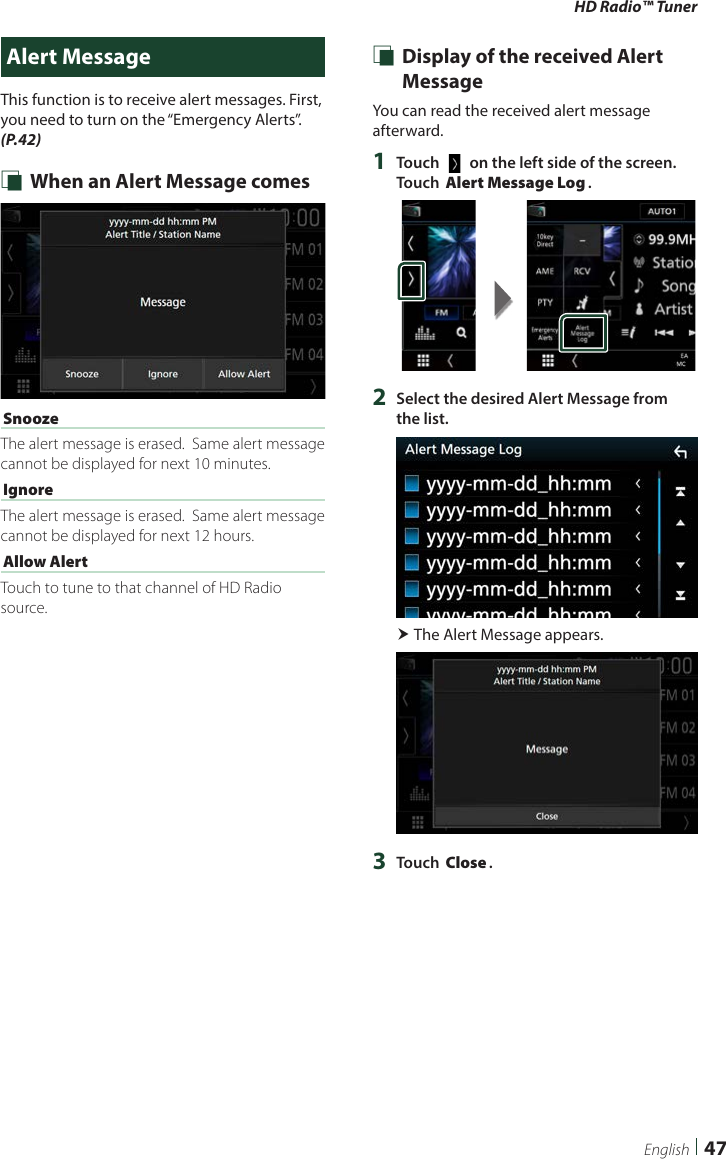 HD Radio™ Tuner47EnglishAlert MessageThis function is to receive alert messages. First, you need to turn on the “Emergency Alerts”. (P.42) Ñ When an Alert Message comes[Snooze]The alert message is erased.  Same alert message cannot be displayed for next 10 minutes.[Ignore]The alert message is erased.  Same alert message cannot be displayed for next 12 hours.[Allow Alert]Touch to tune to that channel of HD Radio source. Ñ Display of the received Alert MessageYou can read the received alert message afterward.1  Touch [   ] on the left side of the screen.  Touch [Alert Message Log].2  Select the desired Alert Message from the list. The Alert Message appears.3  Touch [Close].