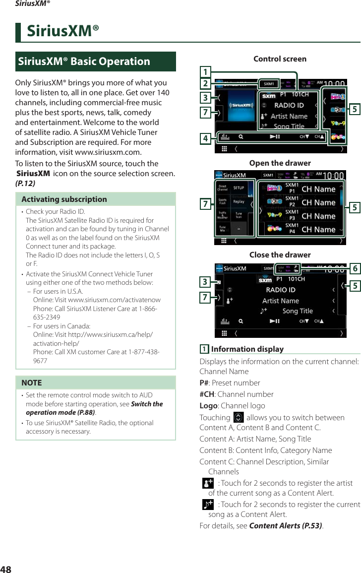 SiriusXM®48SiriusXM®SiriusXM® Basic OperationOnly SiriusXM® brings you more of what you love to listen to, all in one place. Get over 140 channels, including commercial-free music plus the best sports, news, talk, comedy and entertainment. Welcome to the world of satellite radio. A SiriusXM Vehicle Tuner and Subscription are required. For more information, visit www.siriusxm.com.To listen to the SiriusXM source, touch the [SiriusXM] icon on the source selection screen. (P.12)Activating subscription•  Check your Radio ID.The SiriusXM Satellite Radio ID is required for activation and can be found by tuning in Channel 0 as well as on the label found on the SiriusXM Connect tuner and its package.The Radio ID does not include the letters I, O, S or F.•  Activate the SiriusXM Connect Vehicle Tuner using either one of the two methods below: – For users in U.S.A. Online: Visit www.siriusxm.com/activatenow Phone: Call SiriusXM Listener Care at 1-866-635-2349 – For users in Canada: Online: Visit http://www.siriusxm.ca/help/activation-help/ Phone: Call XM customer Care at 1-877-438-9677NOTE•  Set the remote control mode switch to AUD mode before starting operation, see Switch the operation mode (P.88).•  To use SiriusXM® Satellite Radio, the optional accessory is necessary.Control screen273154Open the drawer57Close the drawer65731 Information displayDisplays the information on the current channel: Channel NameP#: Preset number#CH: Channel numberLogo: Channel logoTouching [] allows you to switch between Content A, Content B and Content C. Content A: Artist Name, Song TitleContent B: Content Info, Category NameContent C: Channel Description, Similar Channels[  ] : Touch for 2 seconds to register the artist of the current song as a Content Alert.[  ] : Touch for 2 seconds to register the current song as a Content Alert.For details, see Content Alerts (P.53).