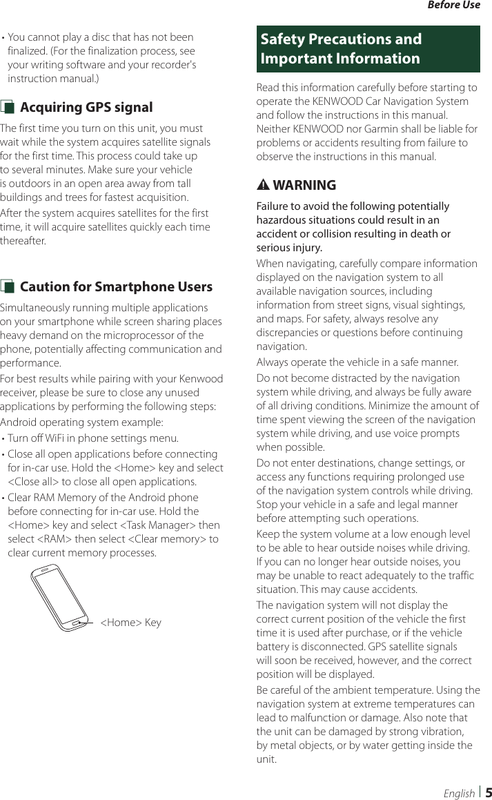 Before Use5English• You cannot play a disc that has not been finalized. (For the finalization process, see your writing software and your recorder&apos;s instruction manual.) Ñ Acquiring GPS signalThe first time you turn on this unit, you must wait while the system acquires satellite signals for the first time. This process could take up to several minutes. Make sure your vehicle is outdoors in an open area away from tall buildings and trees for fastest acquisition.After the system acquires satellites for the first time, it will acquire satellites quickly each time thereafter. Ñ Caution for Smartphone UsersSimultaneously running multiple applications on your smartphone while screen sharing places heavy demand on the microprocessor of the phone, potentially affecting communication and performance.  For best results while pairing with your Kenwood receiver, please be sure to close any unused applications by performing the following steps:Android operating system example:• Turn off WiFi in phone settings menu.• Close all open applications before connecting for in-car use. Hold the &lt;Home&gt; key and select &lt;Close all&gt; to close all open applications.• Clear RAM Memory of the Android phone before connecting for in-car use. Hold the &lt;Home&gt; key and select &lt;Task Manager&gt; then select &lt;RAM&gt; then select &lt;Clear memory&gt; to clear current memory processes. &lt;Home&gt; KeySafety Precautions and Important InformationRead this information carefully before starting to operate the KENWOOD Car Navigation System and follow the instructions in this manual. Neither KENWOOD nor Garmin shall be liable for problems or accidents resulting from failure to observe the instructions in this manual.# WARNINGFailure to avoid the following potentially hazardous situations could result in an accident or collision resulting in death or serious injury.When navigating, carefully compare information displayed on the navigation system to all available navigation sources, including information from street signs, visual sightings, and maps. For safety, always resolve any discrepancies or questions before continuing navigation.Always operate the vehicle in a safe manner.Do not become distracted by the navigation system while driving, and always be fully aware of all driving conditions. Minimize the amount of time spent viewing the screen of the navigation system while driving, and use voice prompts when possible.Do not enter destinations, change settings, or access any functions requiring prolonged use of the navigation system controls while driving. Stop your vehicle in a safe and legal manner before attempting such operations.Keep the system volume at a low enough level to be able to hear outside noises while driving. If you can no longer hear outside noises, you may be unable to react adequately to the traffic situation. This may cause accidents.The navigation system will not display the correct current position of the vehicle the first time it is used after purchase, or if the vehicle battery is disconnected. GPS satellite signals will soon be received, however, and the correct position will be displayed.Be careful of the ambient temperature. Using the navigation system at extreme temperatures can lead to malfunction or damage. Also note that the unit can be damaged by strong vibration, by metal objects, or by water getting inside the unit.