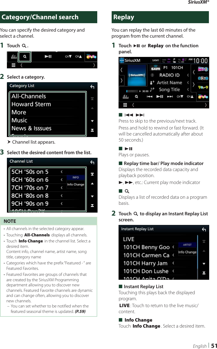 SiriusXM®51EnglishCategory/Channel searchYou can specify the desired category and select a channel.1  Touch [1].2  Select a category. Channel list appears.3  Select the desired content from the list.NOTE•  All channels in the selected category appear.•  Touching [All-Channels] displays all channels.•  Touch [Info Change] in the channel list. Select a desired item.Content info, channel name, artist name, song title, category name•  Categories which have the prefix “Featured - “ are Featured Favorites.•  Featured Favorites are groups of channels that are created by the SiriusXM Programming department allowing you to discover new channels. Featured Favorite channels are dynamic and can change often, allowing you to discover new channels. – You can set whether to be notified when the featured seasonal theme is updated. (P.59)ReplayYou can replay the last 60 minutes of the program from the current channel.1  Touch [L] or [Replay] on the function panel. ■[E] [F]Press to skip to the previous/next track.Press and hold to rewind or fast forward. (It will be cancelled automatically after about 50 seconds.) ■[DH]Plays or pauses. ■Replay time bar/ Play mode indicatorDisplays the recorded data capacity and playback position.D, B, etc.: Current play mode indicator ■[1]Displays a list of recorded data on a program basis.2  Touch [1] to display an Instant Replay List screen. ■Instant Replay ListTouching this plays back the displayed program.[LIVE]: Touch to return to the live music/content. ■[Info Change]Touch [Info Change]. Select a desired item.
