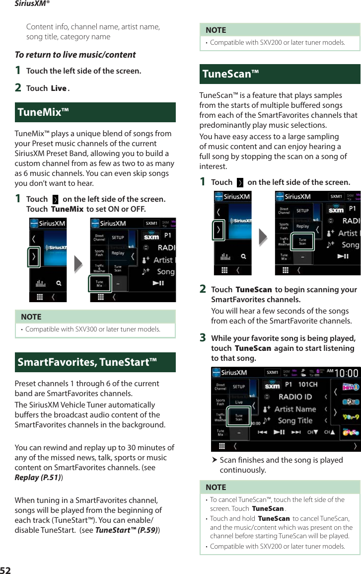 SiriusXM®52Content info, channel name, artist name, song title, category nameTo return to live music/content1  Touch the left side of the screen.2  Touch [Live].TuneMix™TuneMix™ plays a unique blend of songs from your Preset music channels of the current SiriusXM Preset Band, allowing you to build a custom channel from as few as two to as many as 6 music channels. You can even skip songs you don’t want to hear.1  Touch [   ] on the left side of the screen. Touch [TuneMix] to set ON or OFF.NOTE•  Compatible with SXV300 or later tuner models. SmartFavorites, TuneStart™Preset channels 1 through 6 of the current band are SmartFavorites channels.The SiriusXM Vehicle Tuner automatically buffers the broadcast audio content of the SmartFavorites channels in the background.You can rewind and replay up to 30 minutes of any of the missed news, talk, sports or music content on SmartFavorites channels. (see Replay (P.51))When tuning in a SmartFavorites channel, songs will be played from the beginning of each track (TuneStart™). You can enable/disable TuneStart.  (see TuneStart™ (P.59)) NOTE•  Compatible with SXV200 or later tuner models.TuneScan™TuneScan™ is a feature that plays samples from the starts of multiple buffered songs from each of the SmartFavorites channels that predominantly play music selections.You have easy access to a large sampling of music content and can enjoy hearing a full song by stopping the scan on a song of interest. 1  Touch [   ] on the left side of the screen.2  Touch [TuneScan] to begin scanning your SmartFavorites channels.You will hear a few seconds of the songs from each of the SmartFavorite channels.3  While your favorite song is being played, touch [TuneScan] again to start listening to that song.  Scan finishes and the song is played continuously.NOTE•  To cancel TuneScan™, touch the left side of the screen. Touch [TuneScan].•  Touch and hold [TuneScan] to cancel TuneScan, and the music/content which was present on the channel before starting TuneScan will be played. •  Compatible with SXV200 or later tuner models. 