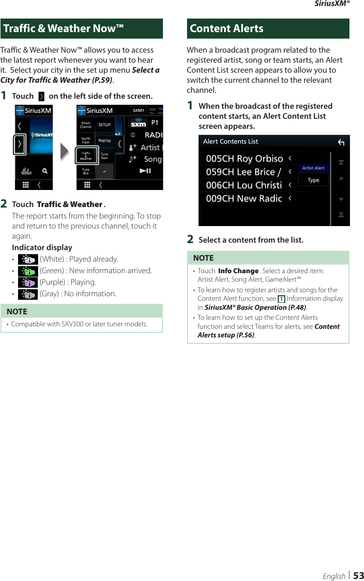 SiriusXM®53EnglishTraffic &amp; Weather Now™Traffic &amp; Weather Now™ allows you to access the latest report whenever you want to hear it.  Select your city in the set up menu Select a City for Traffic &amp; Weather (P.59). 1  Touch [   ] on the left side of the screen.2  Touch [Traffic &amp; Weather].The report starts from the beginning. To stop and return to the previous channel, touch it again.Indicator display•   (White) : Played already.•   (Green) : New information arrived.•   (Purple) : Playing.•   (Gray) : No information.NOTE•  Compatible with SXV300 or later tuner models. Content AlertsWhen a broadcast program related to the registered artist, song or team starts, an Alert Content List screen appears to allow you to switch the current channel to the relevant channel.1  When the broadcast of the registered content starts, an Alert Content List screen appears.2  Select a content from the list.NOTE•  Touch [Info Change]. Select a desired item.Artist Alert, Song Alert, GameAlert™•  To learn how to register artists and songs for the Content Alert function, see 1 Information display in SiriusXM® Basic Operation (P.48).•  To learn how to set up the Content Alerts function and select Teams for alerts, see Content Alerts setup (P.56). 