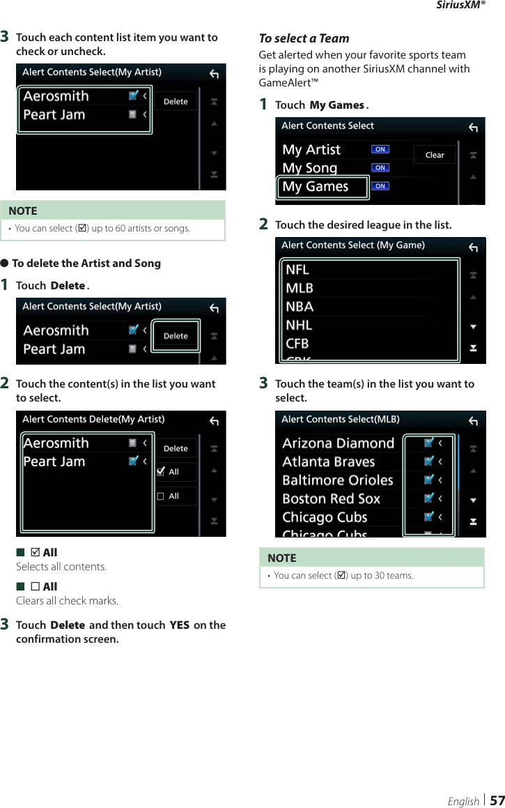 SiriusXM®57English3  Touch each content list item you want to check or uncheck.NOTE•  You can select (þ) up to 60 artists or songs.  ●To delete the Artist and Song1  Touch [Delete].2  Touch the content(s) in the list you want to select. ■[þ All]Selects all contents. ■[¨ All]Clears all check marks.3  Touch [Delete] and then touch [YES] on the confirmation screen.To select a TeamGet alerted when your favorite sports team is playing on another SiriusXM channel with GameAlert™1  Touch [My Games].2  Touch the desired league in the list.3  Touch the team(s) in the list you want to select.NOTE•  You can select (þ) up to 30 teams. 