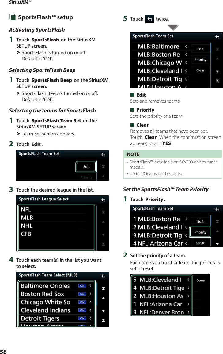 SiriusXM®58 Ñ SportsFlash™ setupActivating SportsFlash1  Touch [SportsFlash] on the SiriusXM SETUP screen. SportsFlash is turned on or off.  Default is “ON”.Selecting SportsFlash Beep1  Touch [SportsFlash Beep] on the SiriusXM SETUP screen. SportsFlash Beep is turned on or off. Default is “ON”.Selecting the teams for SportsFlash1  Touch [SportsFlash Team Set] on the SiriusXM SETUP screen. Team Set screen appears.2  Touch [Edit].3  Touch the desired league in the list.4  Touch each team(s) in the list you want to select.5  Touch [ ] twice. ■[Edit]Sets and removes teams. ■[Priority]Sets the priority of a team. ■[Clear]Removes all teams that have been set. Touch [Clear]. When the confirmation screen appears, touch [YES].NOTE•  SportsFlash™ is available on SXV300 or later tuner models. •  Up to 50 teams can be added.Set the SportsFlash™ Team Priority1  Touch [Priority].2  Set the priority of a team. Each time you touch a Team, the priority is set of reset.