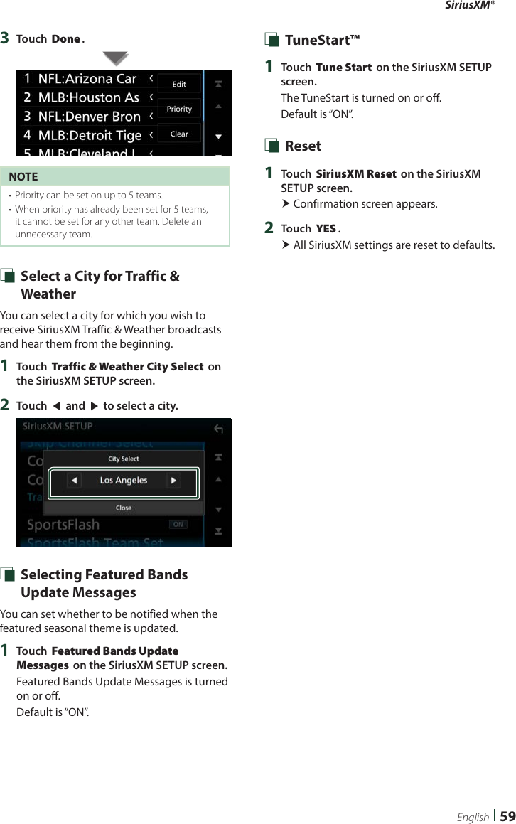 SiriusXM®59English3  Touch [Done].NOTE•  Priority can be set on up to 5 teams. •  When priority has already been set for 5 teams, it cannot be set for any other team. Delete an unnecessary team. Ñ Select a City for Traffic &amp; WeatherYou can select a city for which you wish to receive SiriusXM Traffic &amp; Weather broadcasts and hear them from the beginning.1  Touch [Traffic &amp; Weather City Select] on the SiriusXM SETUP screen.2  Touch [T] and [U] to select a city. Ñ Selecting Featured Bands Update MessagesYou can set whether to be notified when the featured seasonal theme is updated.1  Touch [Featured Bands Update Messages] on the SiriusXM SETUP screen.Featured Bands Update Messages is turned on or off.Default is “ON”. Ñ TuneStart™1  Touch [Tune Start] on the SiriusXM SETUP screen.The TuneStart is turned on or off.Default is “ON”. Ñ Reset1  Touch [SiriusXM Reset] on the SiriusXM SETUP screen. Confirmation screen appears.2  Touch [YES]. All SiriusXM settings are reset to defaults. 