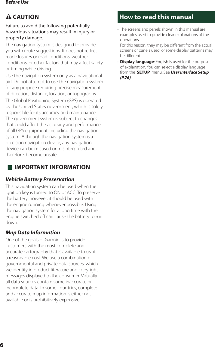 Before Use6# CAUTIONFailure to avoid the following potentially hazardous situations may result in injury or property damage.The navigation system is designed to provide you with route suggestions. It does not reflect road closures or road conditions, weather conditions, or other factors that may affect safety or timing while driving.Use the navigation system only as a navigational aid. Do not attempt to use the navigation system for any purpose requiring precise measurement of direction, distance, location, or topography.The Global Positioning System (GPS) is operated by the United States government, which is solely responsible for its accuracy and maintenance. The government system is subject to changes that could affect the accuracy and performance of all GPS equipment, including the navigation system. Although the navigation system is a precision navigation device, any navigation device can be misused or misinterpreted and, therefore, become unsafe. Ñ IMPORTANT INFORMATIONVehicle Battery PreservationThis navigation system can be used when the ignition key is turned to ON or ACC. To preserve the battery, however, it should be used with the engine running whenever possible. Using the navigation system for a long time with the engine switched off can cause the battery to run down.Map Data InformationOne of the goals of Garmin is to provide customers with the most complete and accurate cartography that is available to us at a reasonable cost. We use a combination of governmental and private data sources, which we identify in product literature and copyright messages displayed to the consumer. Virtually all data sources contain some inaccurate or incomplete data. In some countries, complete and accurate map information is either not available or is prohibitively expensive.How to read this manual•  The screens and panels shown in this manual are examples used to provide clear explanations of the operations.For this reason, they may be different from the actual screens or panels used, or some display patterns may be different.•  Display language: English is used for the purpose of explanation. You can select a display language from the [SETUP] menu. See User Interface Setup (P.76).