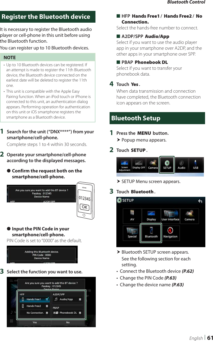 Bluetooth Control61EnglishRegister the Bluetooth deviceIt is necessary to register the Bluetooth audio player or cell-phone in this unit before using the Bluetooth function.You can register up to 10 Bluetooth devices.NOTE•  Up to 10 Bluetooth devices can be registered. If an attempt is made to register the 11th Bluetooth device, the Bluetooth device connected on the earliest date will be deleted to register the 11th one.•  This unit is compatible with the Apple Easy Pairing function. When an iPod touch or iPhone is connected to this unit, an authentication dialog appears. Performing operation for authentication on this unit or iOS smartphone registers the smartphone as a Bluetooth device.1  Search for the unit (“DNX****”) from your smartphone/cell-phone.Complete steps 1 to 4 within 30 seconds.2  Operate your smartphone/cell-phone according to the displayed messages. ●Confirm the request both on the smartphone/cell-phone. ●Input the PIN Code in your smartphone/cell-phone.PIN Code is set to “0000” as the default.3  Select the function you want to use. ■HFP [Hands Free1]/ [Hands Free2]/ [No Connection.]Select the hands-free number to connect. ■A2DP/SPP [Audio/App]Select if you want to use the audio player app in your smartphone over A2DP, and the other apps in your smartphone over SPP. ■PBAP [Phonebook DL]Select if you want to transfer your phonebook data.4  Touch [Ye s ].When data transmission and connection have completed, the Bluetooth connection icon appears on the screen.Bluetooth Setup1  Press the [MENU] button. Popup menu appears.2  Touch [SETUP]. SETUP Menu screen appears.3  Touch [Bluetooth]. Bluetooth SETUP screen appears.See the following section for each setting.•  Connect the Bluetooth device (P.62)•  Change the PIN Code (P.63)•  Change the device name (P.63)