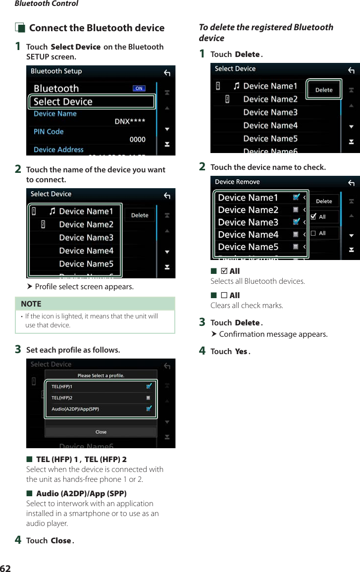 Bluetooth Control62 Ñ Connect the Bluetooth device1  Touch [Select Device] on the Bluetooth SETUP screen.2  Touch the name of the device you want to connect. Profile select screen appears.NOTE•  If the icon is lighted, it means that the unit will use that device.3  Set each profile as follows. ■[TEL (HFP) 1], [TEL (HFP) 2]Select when the device is connected with the unit as hands-free phone 1 or 2. ■[Audio (A2DP)/App (SPP)]Select to interwork with an application installed in a smartphone or to use as an audio player.4  Touch [Close].To delete the registered Bluetooth device1  Touch [Delete].2  Touch the device name to check. ■[þ All]Selects all Bluetooth devices. ■[¨ All]Clears all check marks.3  Touch [Delete]. Confirmation message appears.4  Touch [Ye s ].