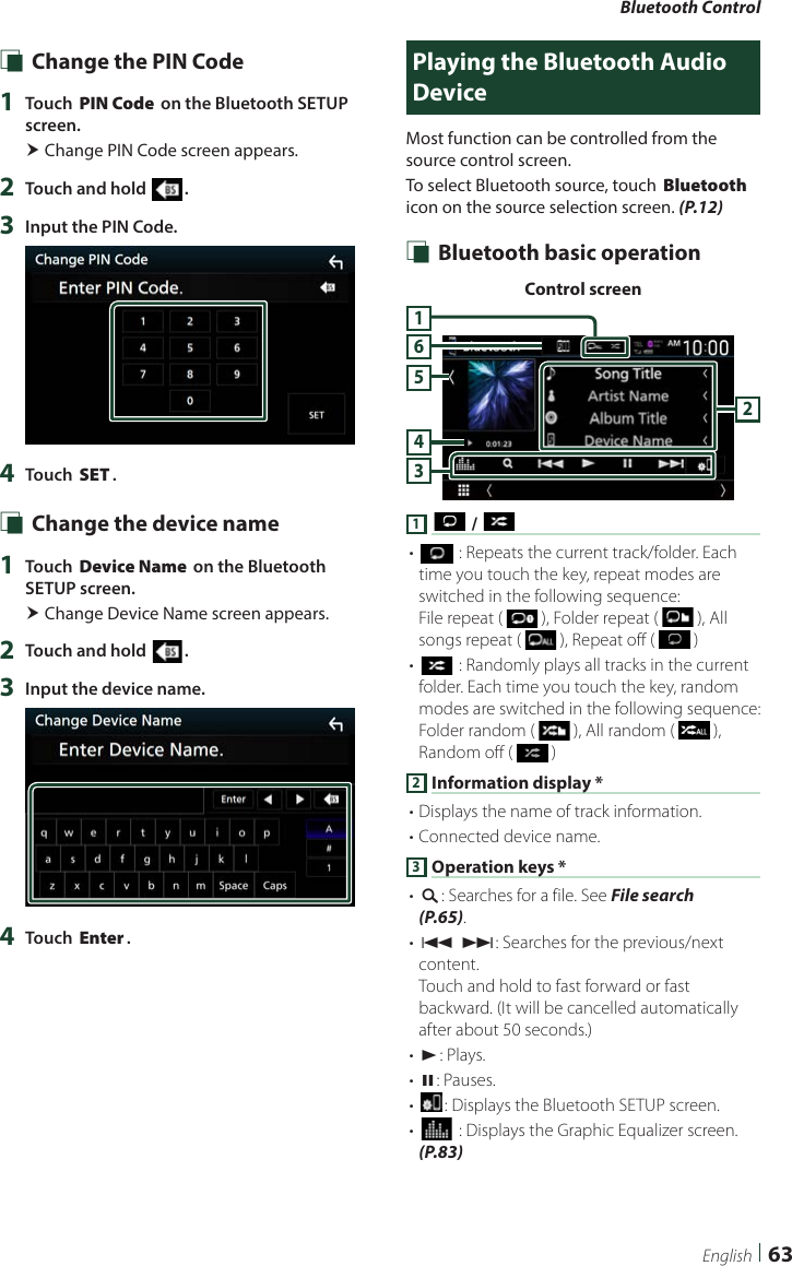 Bluetooth Control63English Ñ Change the PIN Code1  Touch [PIN Code] on the Bluetooth SETUP screen. Change PIN Code screen appears.2  Touch and hold [ ].3  Input the PIN Code.4  Touch [SET]. Ñ Change the device name1  Touch [Device Name] on the Bluetooth SETUP screen. Change Device Name screen appears.2  Touch and hold [ ].3  Input the device name.4  Touch [Enter].Playing the Bluetooth Audio DeviceMost function can be controlled from the source control screen.To select Bluetooth source, touch [Bluetooth] icon on the source selection screen. (P.12) Ñ Bluetooth basic operationControl screen3456211 [ ] / [ ]• [] : Repeats the current track/folder. Each time you touch the key, repeat modes are switched in the following sequence:File repeat (   ), Folder repeat (   ), All songs repeat (   ), Repeat off (   )• [] : Randomly plays all tracks in the current folder. Each time you touch the key, random modes are switched in the following sequence:Folder random (   ), All random (   ), Random off (   )2 Information display *• Displays the name of track information. • Connected device name.3 Operation keys *• [1]: Searches for a file. See File search (P.65).• [E] [F]: Searches for the previous/next content.Touch and hold to fast forward or fast backward. (It will be cancelled automatically after about 50 seconds.)• [D]: Plays.• [H]: Pauses.• []: Displays the Bluetooth SETUP screen.• [] : Displays the Graphic Equalizer screen. (P.83)