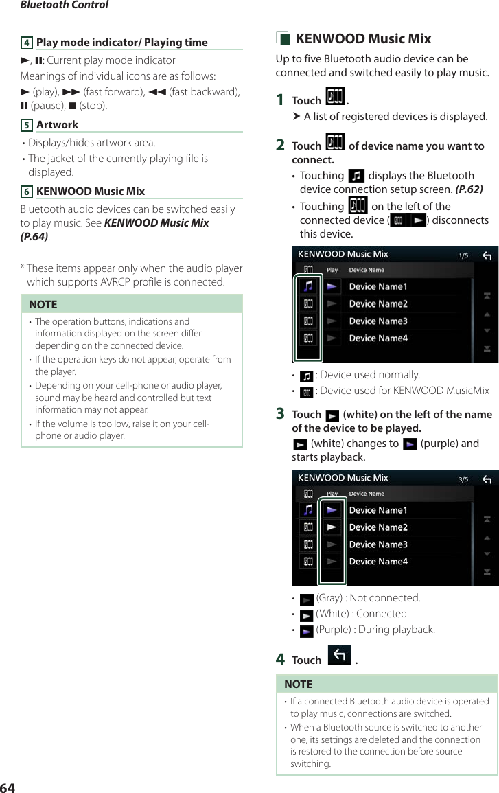 Bluetooth Control644 Play mode indicator/ Playing timeD, H: Current play mode indicatorMeanings of individual icons are as follows:D (play), B (fast forward), A (fast backward), H (pause), I (stop).5 Artwork• Displays/hides artwork area.• The jacket of the currently playing file is displayed.6 KENWOOD Music MixBluetooth audio devices can be switched easily to play music. See KENWOOD Music Mix (P.64).*  These items appear only when the audio player which supports AVRCP profile is connected.NOTE•  The operation buttons, indications and information displayed on the screen differ depending on the connected device.•  If the operation keys do not appear, operate from the player.•  Depending on your cell-phone or audio player, sound may be heard and controlled but text information may not appear.•  If the volume is too low, raise it on your cell-phone or audio player. Ñ KENWOOD Music MixUp to five Bluetooth audio device can be connected and switched easily to play music.1  Touch [ ]. A list of registered devices is displayed.2  Touch [ ] of device name you want to connect.•  Touching [] displays the Bluetooth device connection setup screen. (P.62)•  Touching [] on the left of the connected device ( ) disconnects this device.•   :  Device used normally.•   :  Device used for KENWOOD MusicMix3  Touch [ ] (white) on the left of the name of the device to be played.[] (white) changes to [ ] (purple) and starts playback.•   (Gray) : Not connected.•   (White) : Connected.•   (Purple) : During playback.4  Touch [   ].NOTE•  If a connected Bluetooth audio device is operated to play music, connections are switched.•  When a Bluetooth source is switched to another one, its settings are deleted and the connection is restored to the connection before source switching.