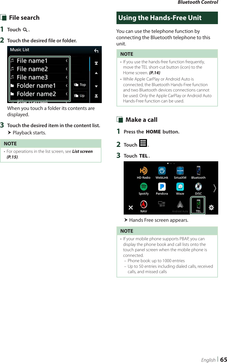 Bluetooth Control65English Ñ File search1  Touch [1].2  Touch the desired file or folder.When you touch a folder its contents are displayed.3  Touch the desired item in the content list. Playback starts.NOTE•  For operations in the list screen, see List screen (P.15).Using the Hands-Free UnitYou can use the telephone function by connecting the Bluetooth telephone to this unit.NOTE•  If you use the hands-free function frequently, move the TEL short-cut button (icon) to the Home screen. (P.14)•  While Apple CarPlay or Android Auto is connected, the Bluetooth Hands-Free function and two Bluetooth devices connections cannot be used. Only the Apple CarPlay or Android Auto Hands-Free function can be used. Ñ Make a call1  Press the [HOME] button.2  Touch [ ].3  Touch [TEL]. Hands Free screen appears.NOTE•  If your mobile phone supports PBAP, you can display the phone book and call lists onto the touch panel screen when the mobile phone is connected. – Phone book: up to 1000 entries – Up to 50 entries including dialed calls, received calls, and missed calls