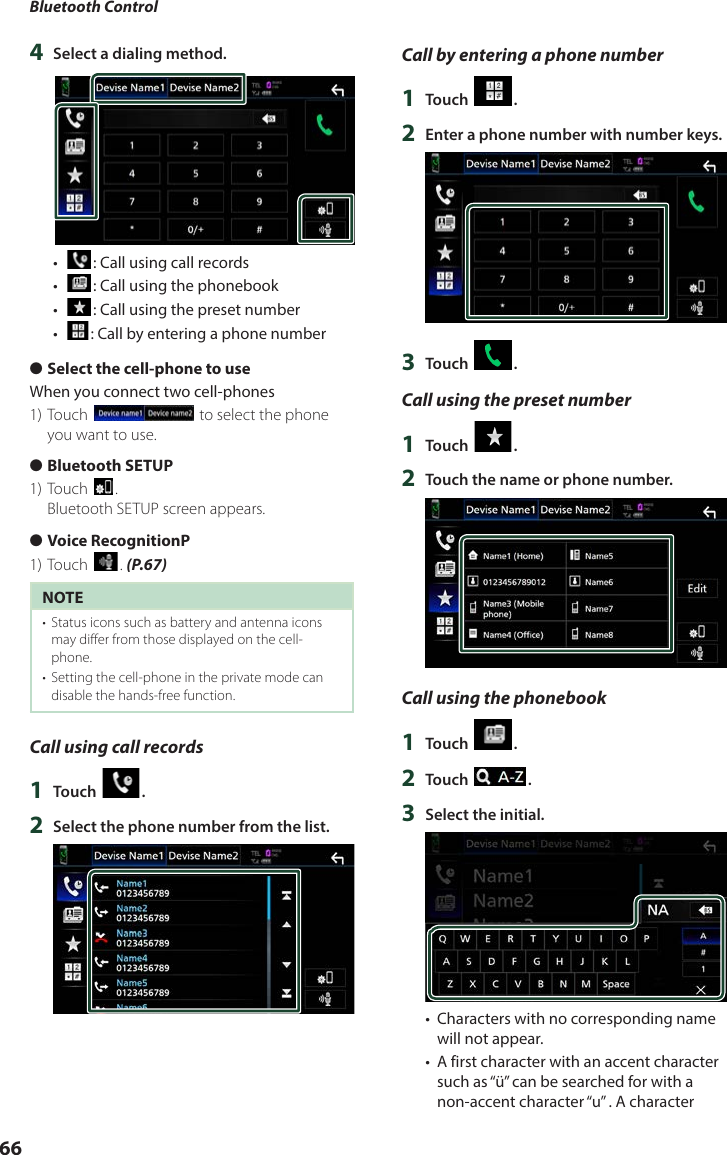 Bluetooth Control664  Select a dialing method.•  [ ]: Call using call records•  []: Call using the phonebook•  []: Call using the preset number•  []: Call by entering a phone number ●Select the cell-phone to useWhen you connect two cell-phones1) Touch [] to select the phone you want to use. ●Bluetooth SETUP1) Touch [].Bluetooth SETUP screen appears. ●Voice RecognitionP1) Touch []. (P.67)NOTE•  Status icons such as battery and antenna icons may differ from those displayed on the cell-phone.•  Setting the cell-phone in the private mode can disable the hands-free function.Call using call records1  Touch [ ].2  Select the phone number from the list.Call by entering a phone number1  Touch [ ].2  Enter a phone number with number keys.3  Touch [ ].Call using the preset number1  Touch [ ].2  Touch the name or phone number.Call using the phonebook1  Touch [ ].2  Touch [ ].3  Select the initial.•  Characters with no corresponding name will not appear.•  A first character with an accent character such as “ü” can be searched for with a non-accent character “u” . A character 