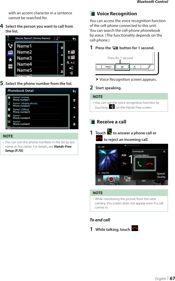 Bluetooth Control67Englishwith an accent character in a sentence cannot be searched for.4  Select the person you want to call from the list.5  Select the phone number from the list.NOTE•  You can sort the phone numbers in the list by last name or first name. For details, see Hands-Free Setup (P.70). Ñ Voice RecognitionYou can access the voice recognition function of the cell-phone connected to this unit. You can search the cell-phone phonebook by voice. (The functionality depends on the cell-phone.) 1  Press the [ ] button for 1 second.Press for 1 second Voice Recognition screen appears.2  Start speaking.NOTE•  You can use the voice recognition function by touching [ ] on the Hands Free screen. Ñ Receive a call1  Touch [ ] to answer a phone call or  [] to reject an incoming call.NOTE•  While monitoring the picture from the view camera, this screen does not appear even if a call comes in.To end call1  While talking, touch [ ].