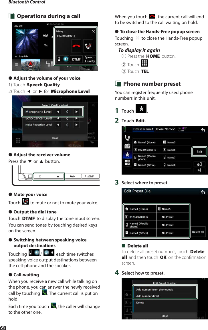 Bluetooth Control68 Ñ Operations during a call ●Adjust the volume of your voice 1) Touch [Speech Quality].2) Touch [T] or [U] for [Microphone Level]. ●Adjust the receiver volumePress the [S] or [R] button. ●Mute your voiceTouch [] to mute or not to mute your voice. ●Output the dial toneTouch [DTMF] to display the tone input screen.You can send tones by touching desired keys on the screen. ●Switching between speaking voice output destinationsTouching []/ [ ] each time switches speaking voice output destinations between the cell-phone and the speaker. ●Call-waitingWhen you receive a new call while talking on the phone, you can answer the newly received call by touching []. The current call is put on hold.Each time you touch [], the caller will change to the other one.When you touch [], the current call will end to be switched to the call waiting on hold. ●To close the Hands-Free popup screenTouching [×] to close the Hands-Free popup screen. To display it again1Press the [HOME] button.2Touch [].3Touch [TEL]. Ñ Phone number presetYou can register frequently used phone numbers in this unit.1  Touch [ ].2  Touch [Edit].3  Select where to preset. ■[Delete all]To delete all preset numbers, touch [Delete all] and then touch [OK] on the confirmation screen.4  Select how to preset.